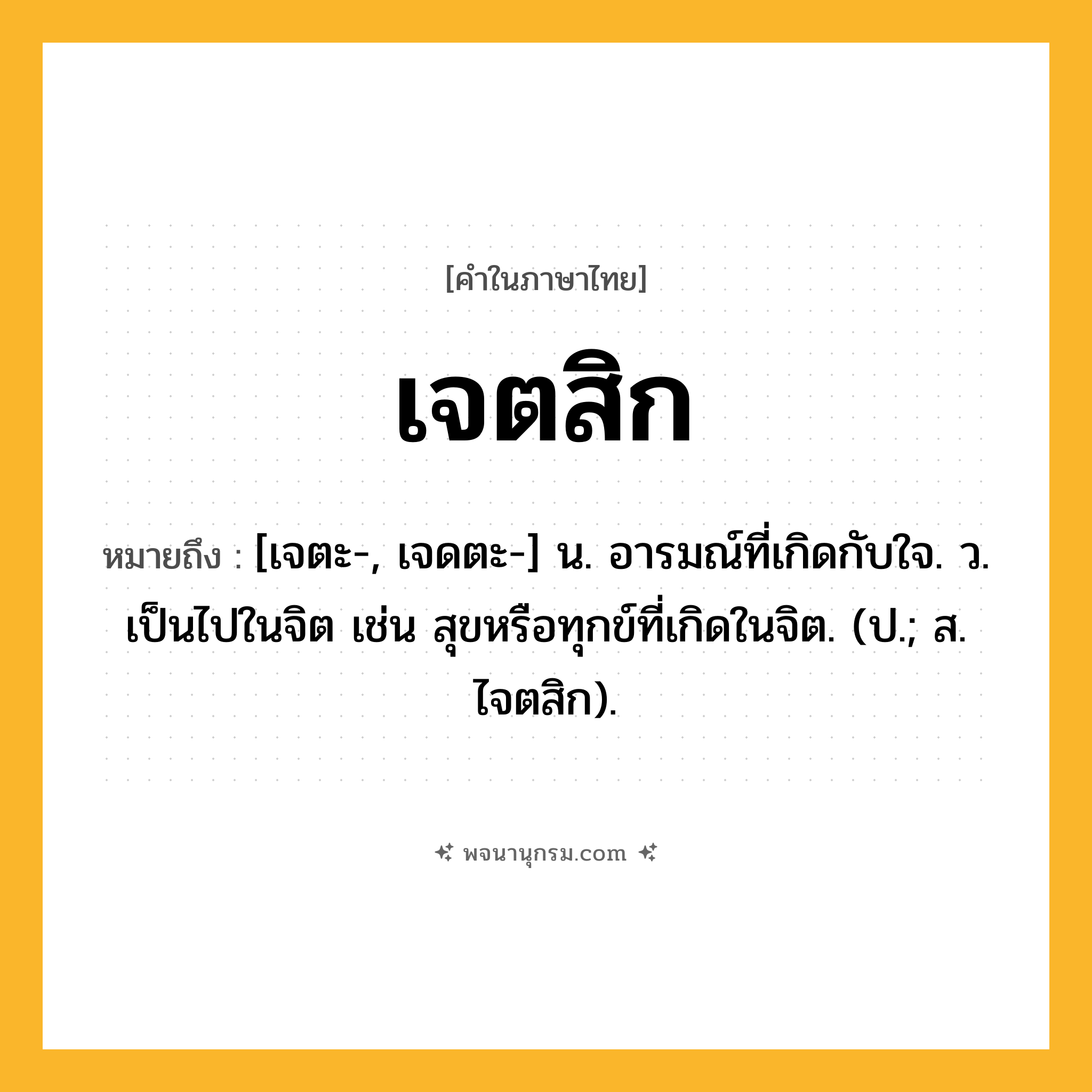 เจตสิก ความหมาย หมายถึงอะไร?, คำในภาษาไทย เจตสิก หมายถึง [เจตะ-, เจดตะ-] น. อารมณ์ที่เกิดกับใจ. ว. เป็นไปในจิต เช่น สุขหรือทุกข์ที่เกิดในจิต. (ป.; ส. ไจตสิก).