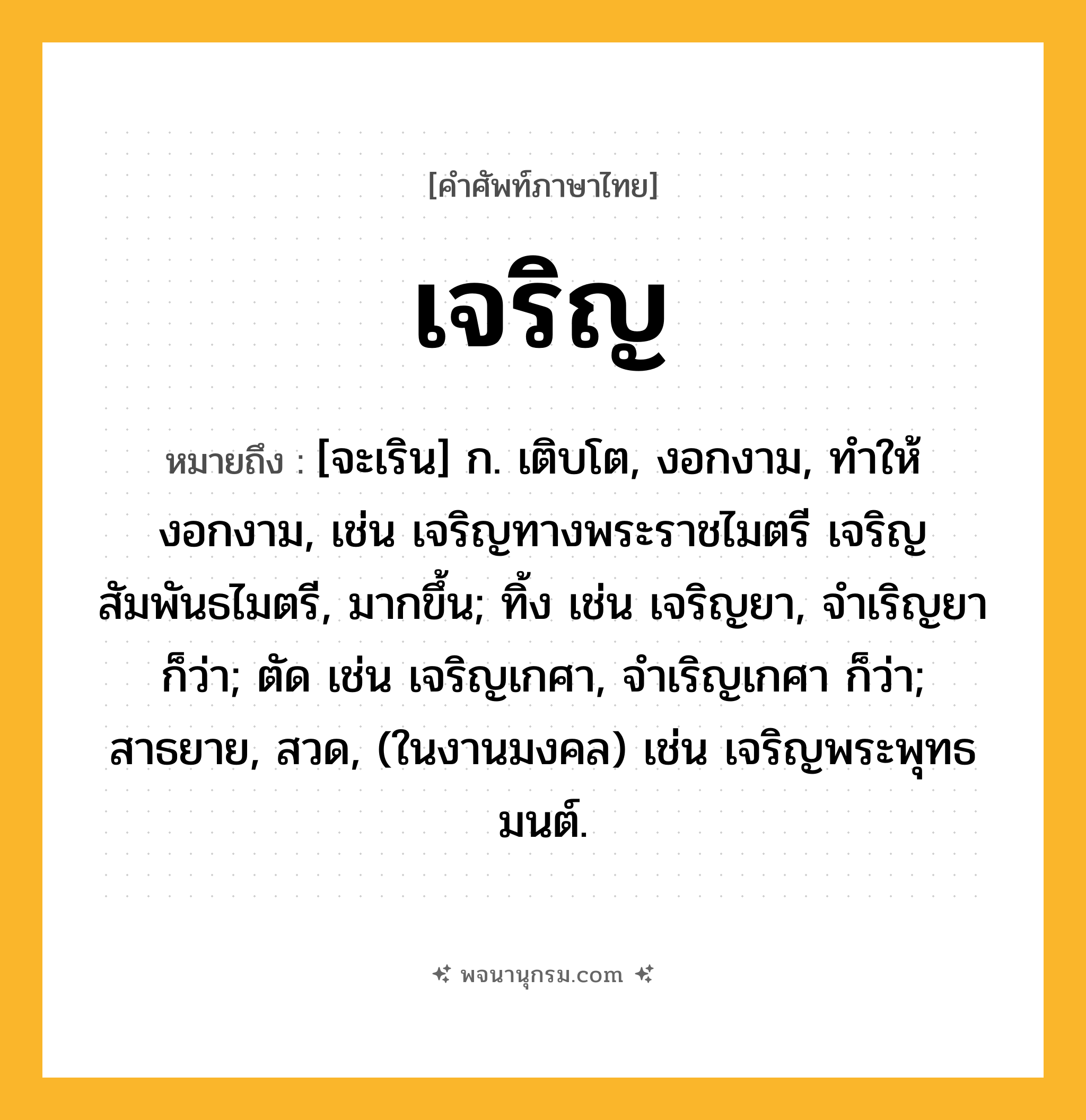 เจริญ ความหมาย หมายถึงอะไร?, คำในภาษาไทย เจริญ หมายถึง [จะเริน] ก. เติบโต, งอกงาม, ทําให้งอกงาม, เช่น เจริญทางพระราชไมตรี เจริญสัมพันธไมตรี, มากขึ้น; ทิ้ง เช่น เจริญยา, จำเริญยา ก็ว่า; ตัด เช่น เจริญเกศา, จำเริญเกศา ก็ว่า; สาธยาย, สวด, (ในงานมงคล) เช่น เจริญพระพุทธมนต์.
