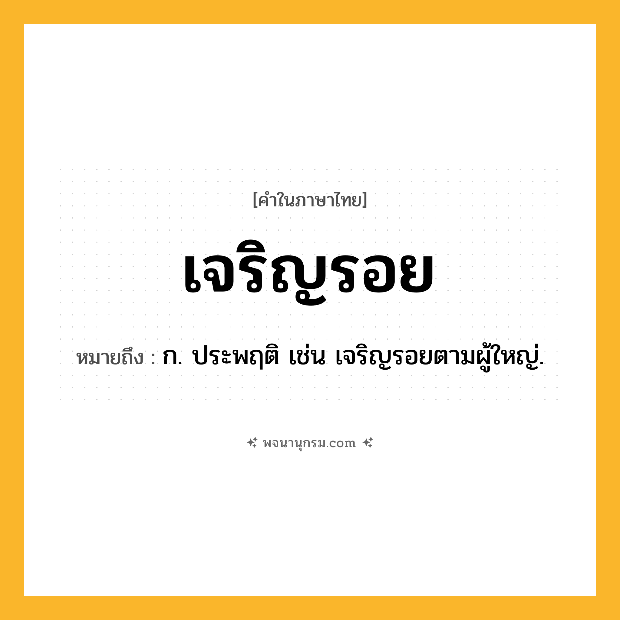 เจริญรอย ความหมาย หมายถึงอะไร?, คำในภาษาไทย เจริญรอย หมายถึง ก. ประพฤติ เช่น เจริญรอยตามผู้ใหญ่.