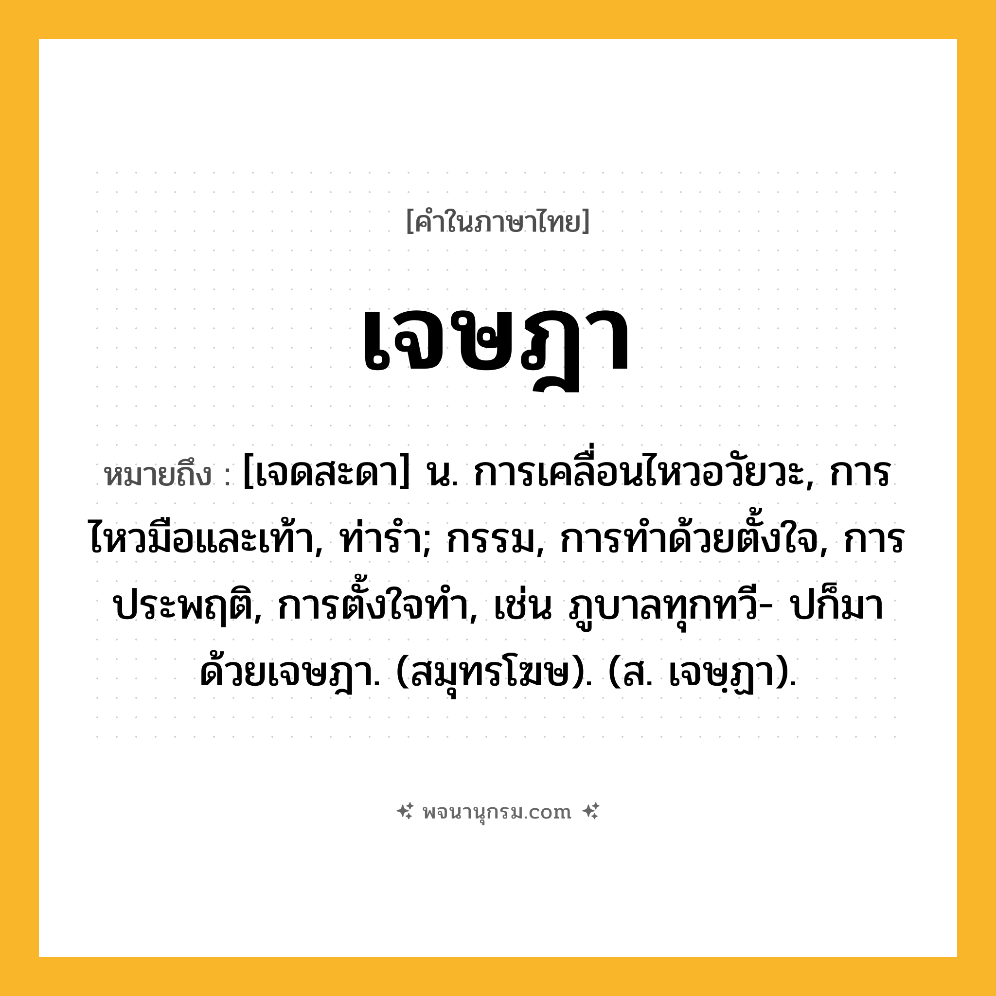 เจษฎา ความหมาย หมายถึงอะไร?, คำในภาษาไทย เจษฎา หมายถึง [เจดสะดา] น. การเคลื่อนไหวอวัยวะ, การไหวมือและเท้า, ท่ารํา; กรรม, การทําด้วยตั้งใจ, การประพฤติ, การตั้งใจทํา, เช่น ภูบาลทุกทวี- ปก็มาด้วยเจษฎา. (สมุทรโฆษ). (ส. เจษฺฏา).