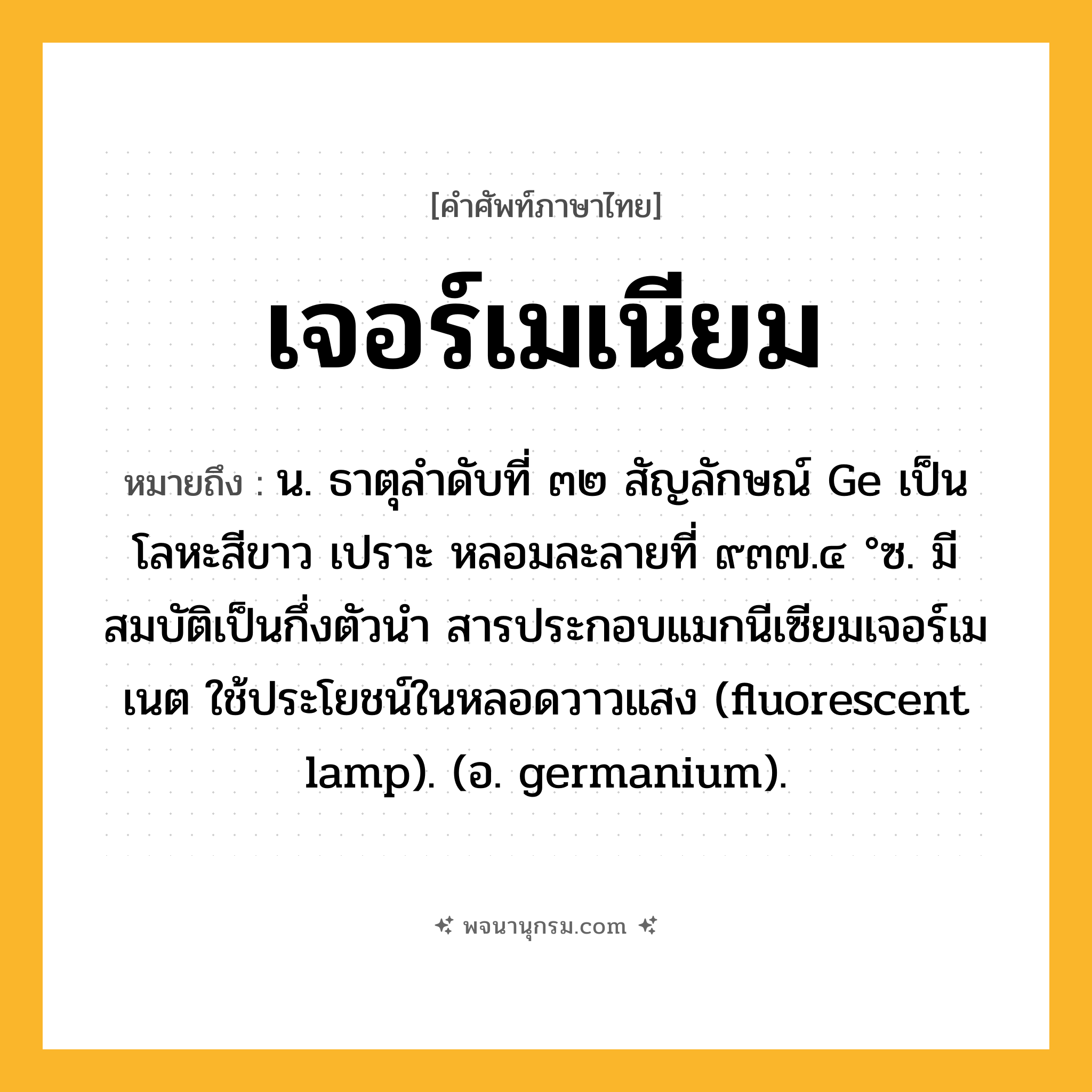 เจอร์เมเนียม ความหมาย หมายถึงอะไร?, คำในภาษาไทย เจอร์เมเนียม หมายถึง น. ธาตุลําดับที่ ๓๒ สัญลักษณ์ Ge เป็นโลหะสีขาว เปราะ หลอมละลายที่ ๙๓๗.๔ °ซ. มีสมบัติเป็นกึ่งตัวนํา สารประกอบแมกนีเซียมเจอร์เมเนต ใช้ประโยชน์ในหลอดวาวแสง (fluorescent lamp). (อ. germanium).