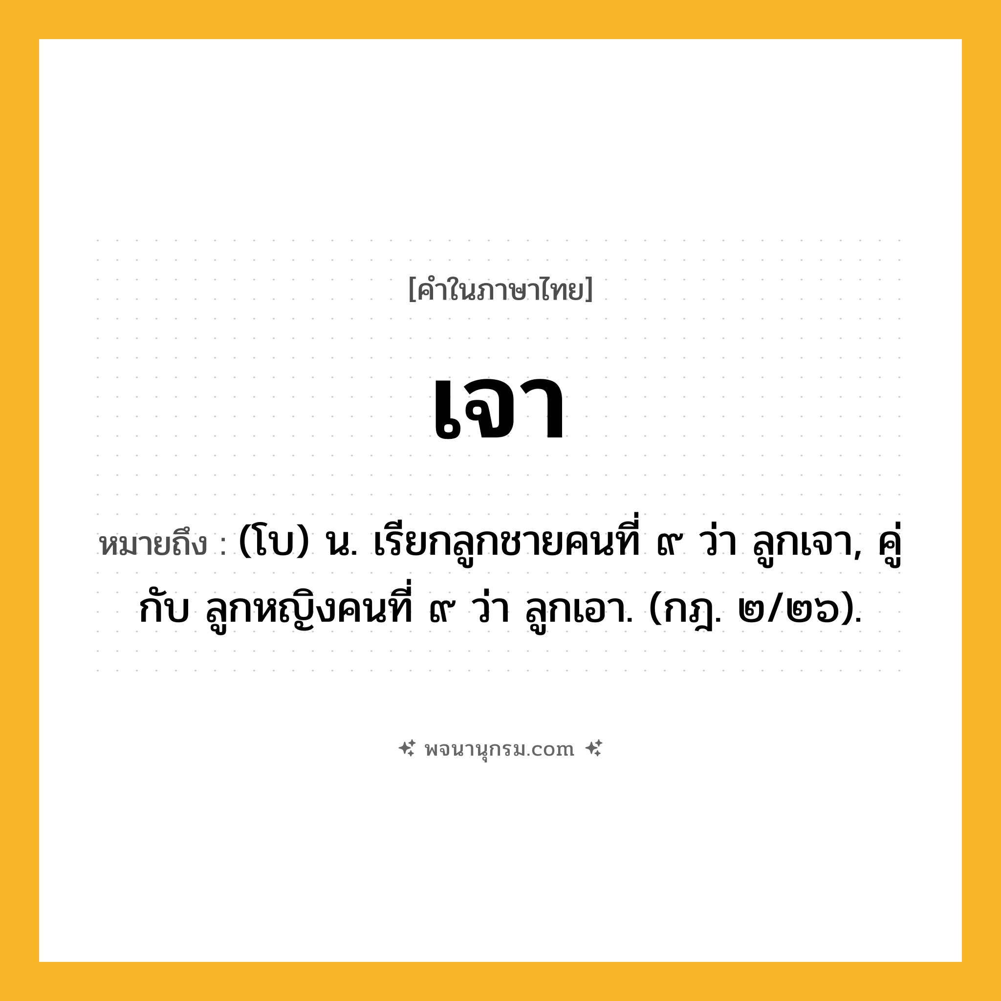 เจา ความหมาย หมายถึงอะไร?, คำในภาษาไทย เจา หมายถึง (โบ) น. เรียกลูกชายคนที่ ๙ ว่า ลูกเจา, คู่กับ ลูกหญิงคนที่ ๙ ว่า ลูกเอา. (กฎ. ๒/๒๖).