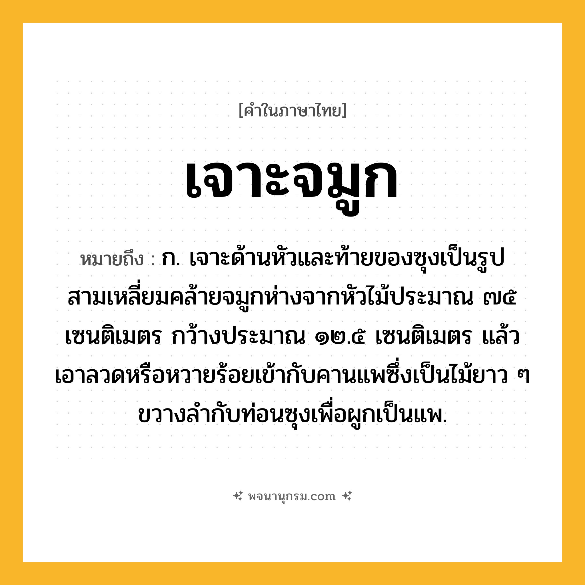 เจาะจมูก ความหมาย หมายถึงอะไร?, คำในภาษาไทย เจาะจมูก หมายถึง ก. เจาะด้านหัวและท้ายของซุงเป็นรูปสามเหลี่ยมคล้ายจมูกห่างจากหัวไม้ประมาณ ๗๕ เซนติเมตร กว้างประมาณ ๑๒.๕ เซนติเมตร แล้วเอาลวดหรือหวายร้อยเข้ากับคานแพซึ่งเป็นไม้ยาว ๆ ขวางลํากับท่อนซุงเพื่อผูกเป็นแพ.