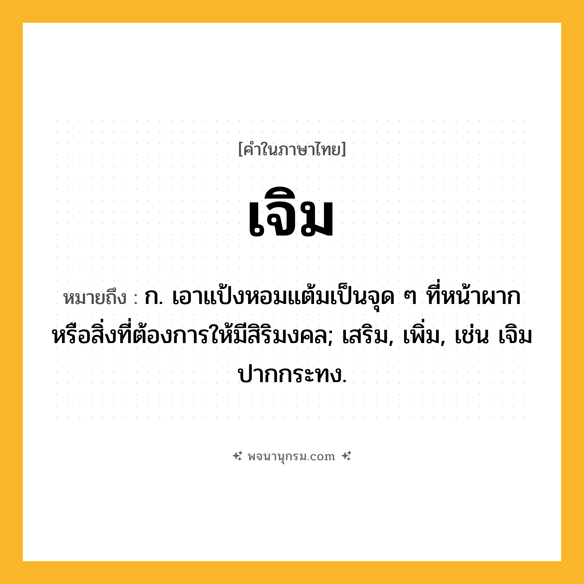 เจิม ความหมาย หมายถึงอะไร?, คำในภาษาไทย เจิม หมายถึง ก. เอาแป้งหอมแต้มเป็นจุด ๆ ที่หน้าผากหรือสิ่งที่ต้องการให้มีสิริมงคล; เสริม, เพิ่ม, เช่น เจิมปากกระทง.