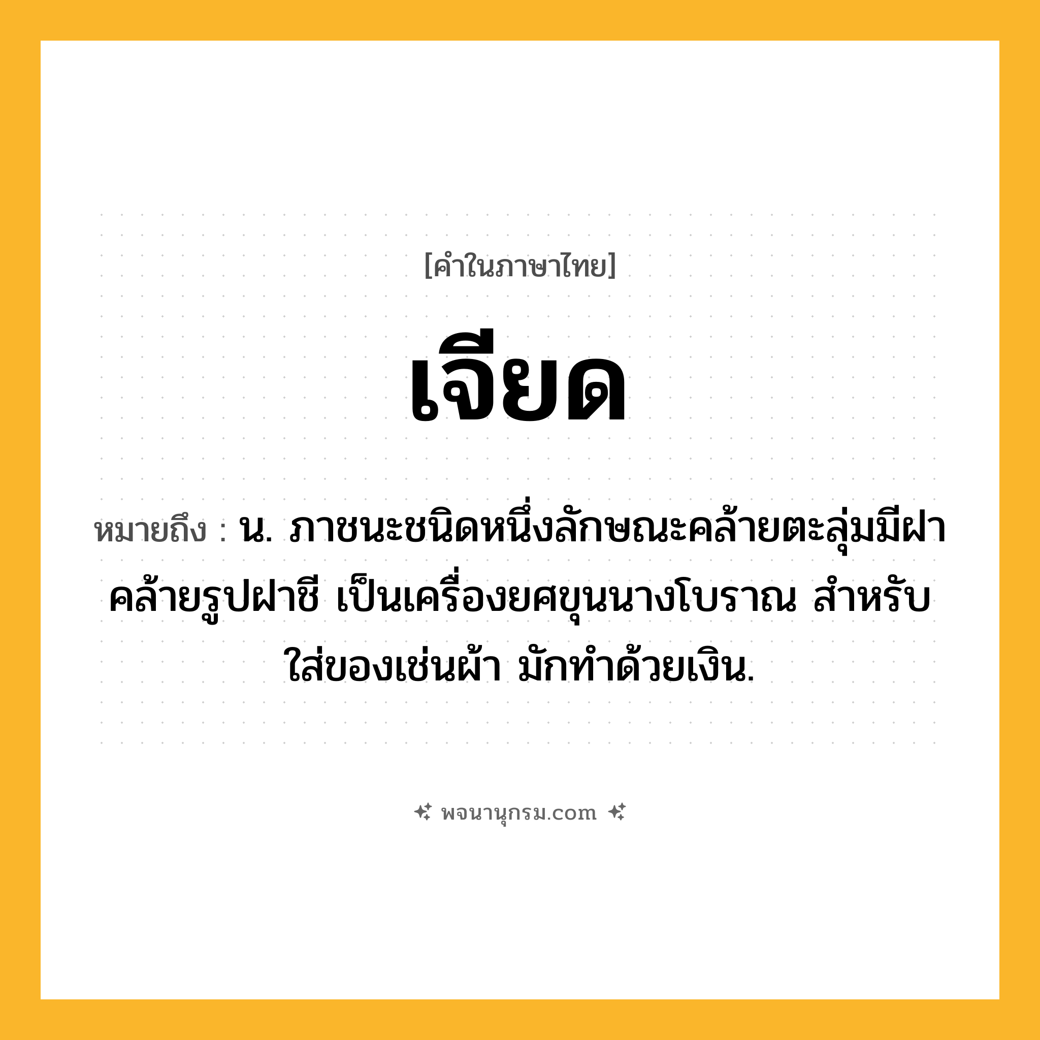 เจียด ความหมาย หมายถึงอะไร?, คำในภาษาไทย เจียด หมายถึง น. ภาชนะชนิดหนึ่งลักษณะคล้ายตะลุ่มมีฝาคล้ายรูปฝาชี เป็นเครื่องยศขุนนางโบราณ สําหรับใส่ของเช่นผ้า มักทําด้วยเงิน.