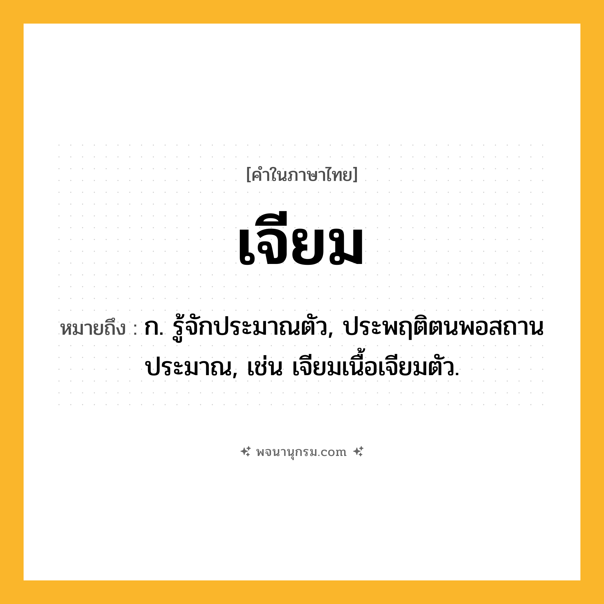 เจียม ความหมาย หมายถึงอะไร?, คำในภาษาไทย เจียม หมายถึง ก. รู้จักประมาณตัว, ประพฤติตนพอสถานประมาณ, เช่น เจียมเนื้อเจียมตัว.