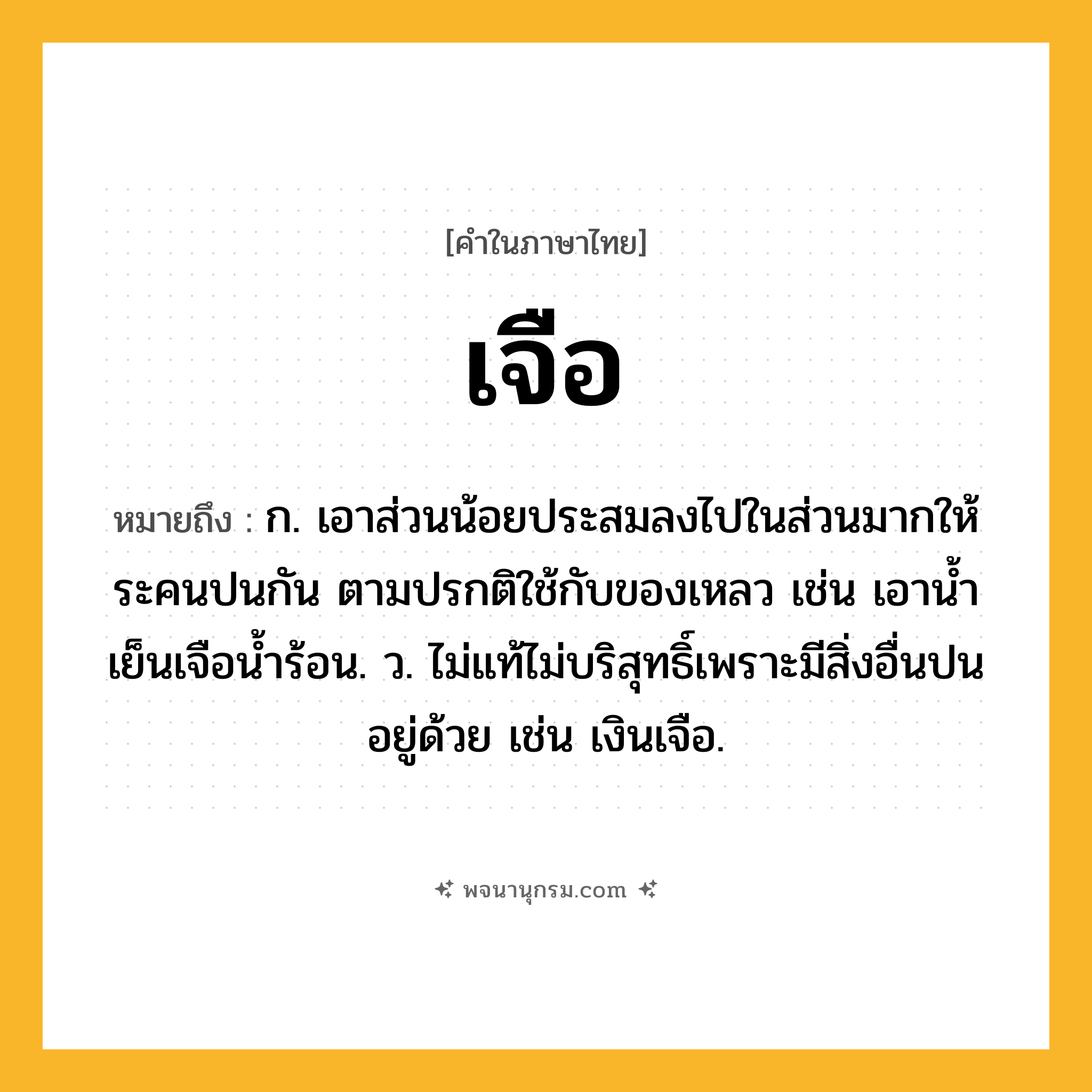 เจือ ความหมาย หมายถึงอะไร?, คำในภาษาไทย เจือ หมายถึง ก. เอาส่วนน้อยประสมลงไปในส่วนมากให้ระคนปนกัน ตามปรกติใช้กับของเหลว เช่น เอานํ้าเย็นเจือนํ้าร้อน. ว. ไม่แท้ไม่บริสุทธิ์เพราะมีสิ่งอื่นปนอยู่ด้วย เช่น เงินเจือ.