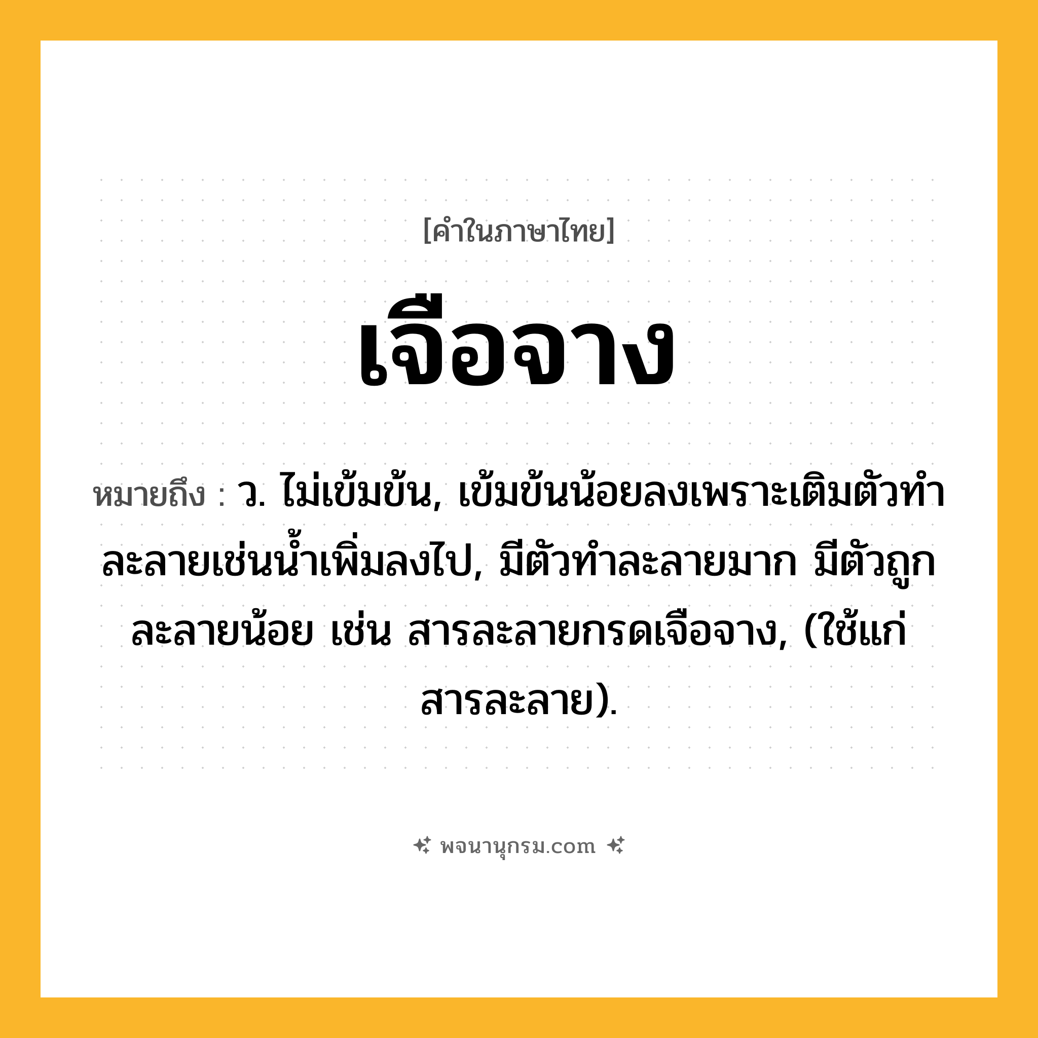 เจือจาง ความหมาย หมายถึงอะไร?, คำในภาษาไทย เจือจาง หมายถึง ว. ไม่เข้มข้น, เข้มข้นน้อยลงเพราะเติมตัวทําละลายเช่นนํ้าเพิ่มลงไป, มีตัวทําละลายมาก มีตัวถูกละลายน้อย เช่น สารละลายกรดเจือจาง, (ใช้แก่สารละลาย).
