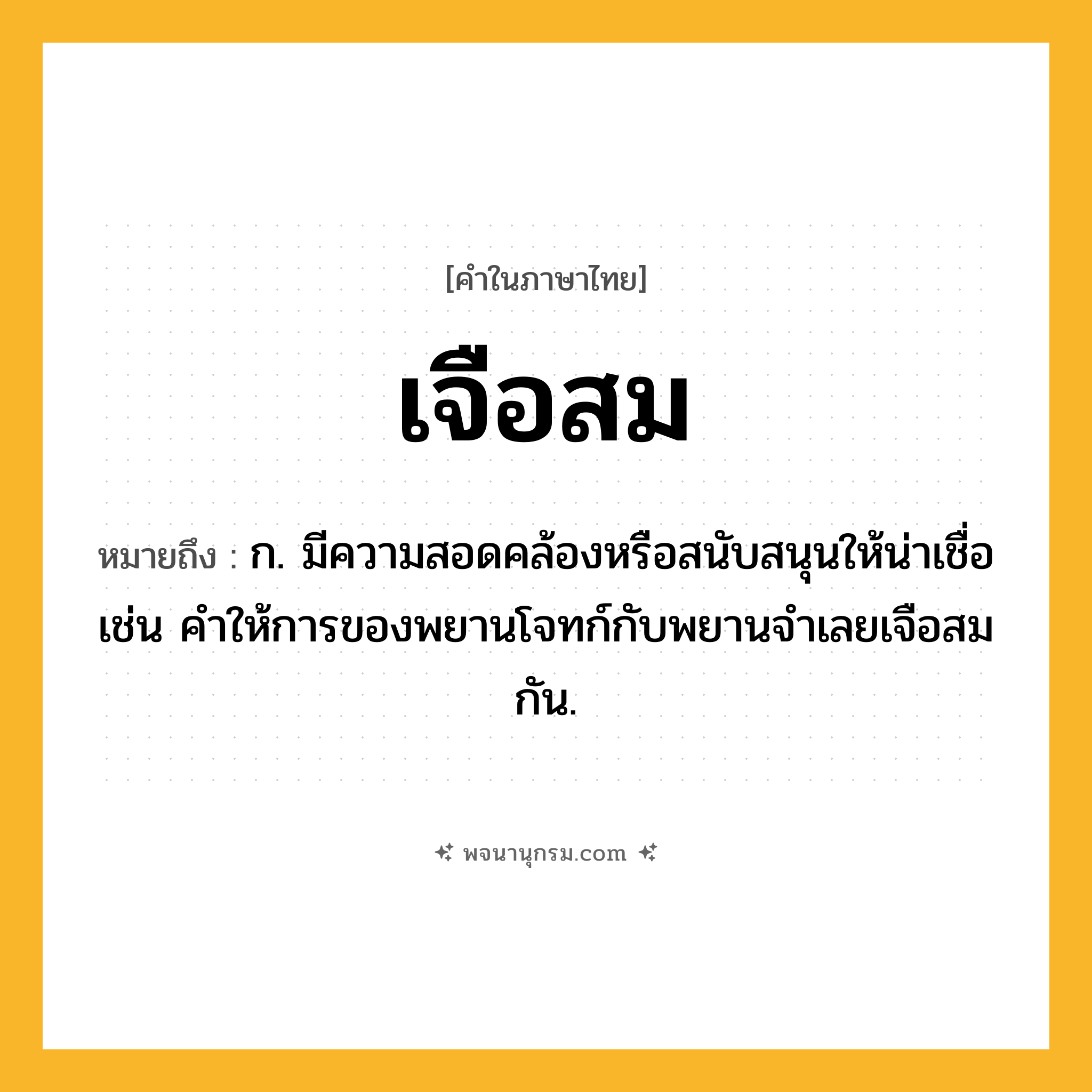 เจือสม ความหมาย หมายถึงอะไร?, คำในภาษาไทย เจือสม หมายถึง ก. มีความสอดคล้องหรือสนับสนุนให้น่าเชื่อ เช่น คำให้การของพยานโจทก์กับพยานจำเลยเจือสมกัน.