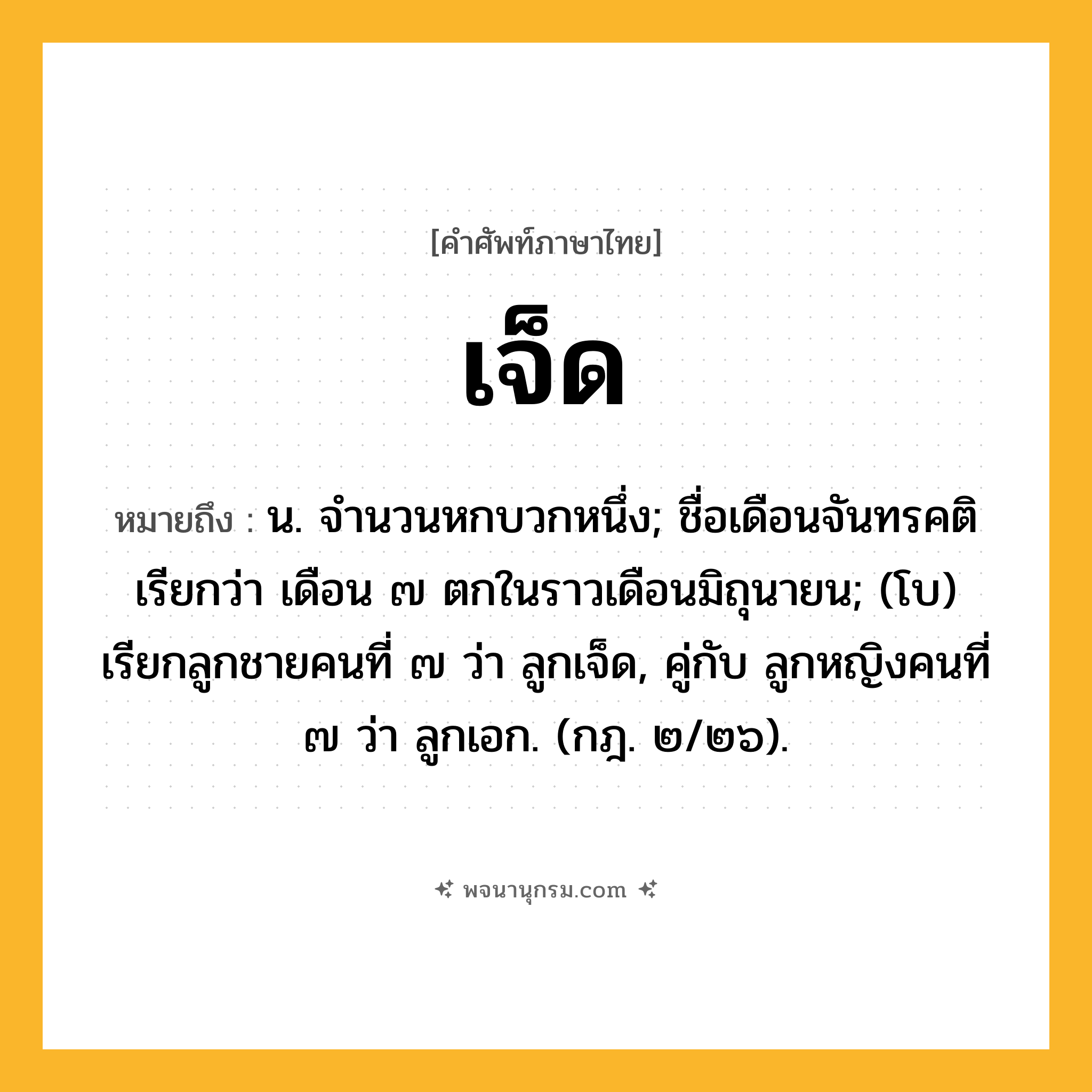 เจ็ด ความหมาย หมายถึงอะไร?, คำในภาษาไทย เจ็ด หมายถึง น. จํานวนหกบวกหนึ่ง; ชื่อเดือนจันทรคติ เรียกว่า เดือน ๗ ตกในราวเดือนมิถุนายน; (โบ) เรียกลูกชายคนที่ ๗ ว่า ลูกเจ็ด, คู่กับ ลูกหญิงคนที่ ๗ ว่า ลูกเอก. (กฎ. ๒/๒๖).