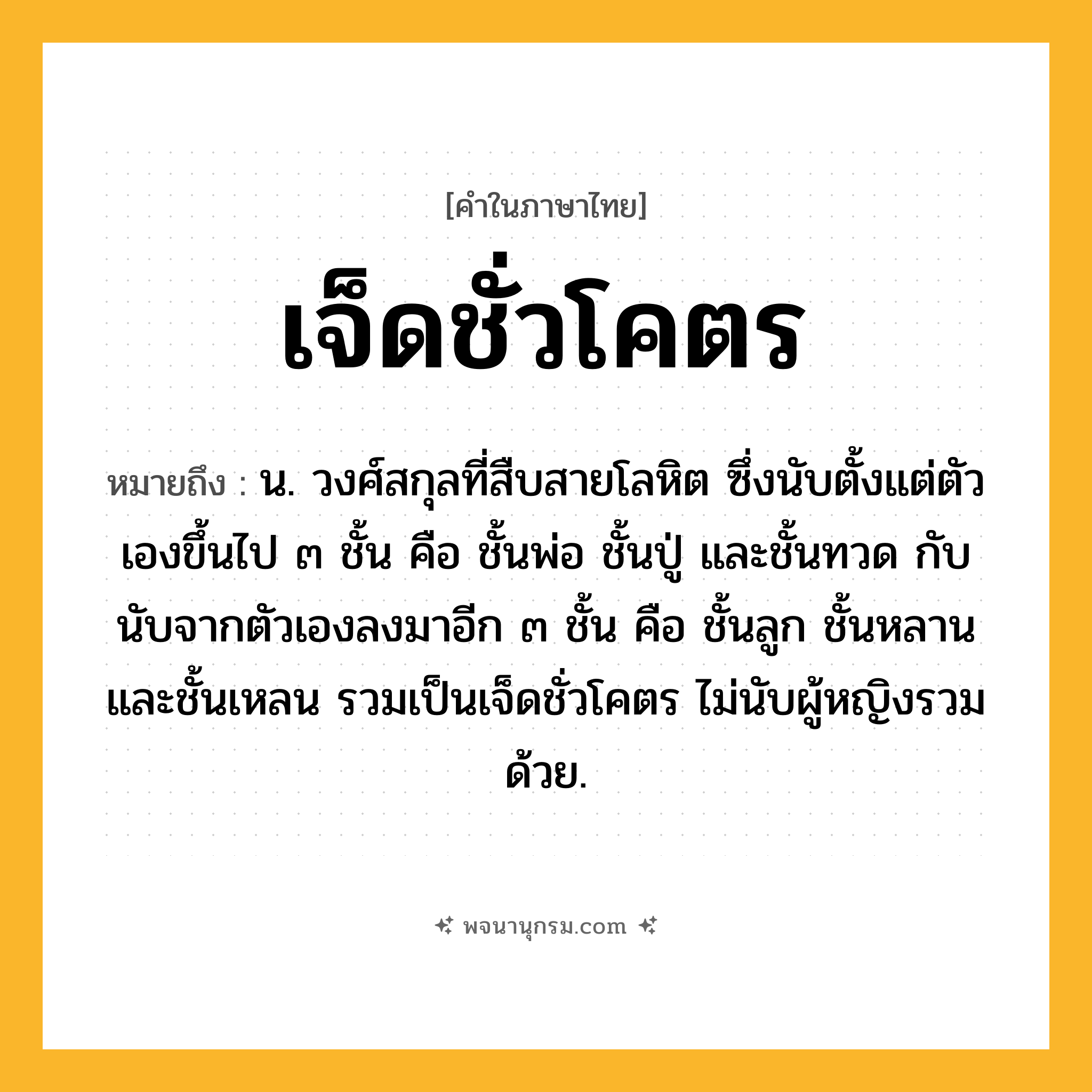 เจ็ดชั่วโคตร ความหมาย หมายถึงอะไร?, คำในภาษาไทย เจ็ดชั่วโคตร หมายถึง น. วงศ์สกุลที่สืบสายโลหิต ซึ่งนับตั้งแต่ตัวเองขึ้นไป ๓ ชั้น คือ ชั้นพ่อ ชั้นปู่ และชั้นทวด กับนับจากตัวเองลงมาอีก ๓ ชั้น คือ ชั้นลูก ชั้นหลาน และชั้นเหลน รวมเป็นเจ็ดชั่วโคตร ไม่นับผู้หญิงรวมด้วย.