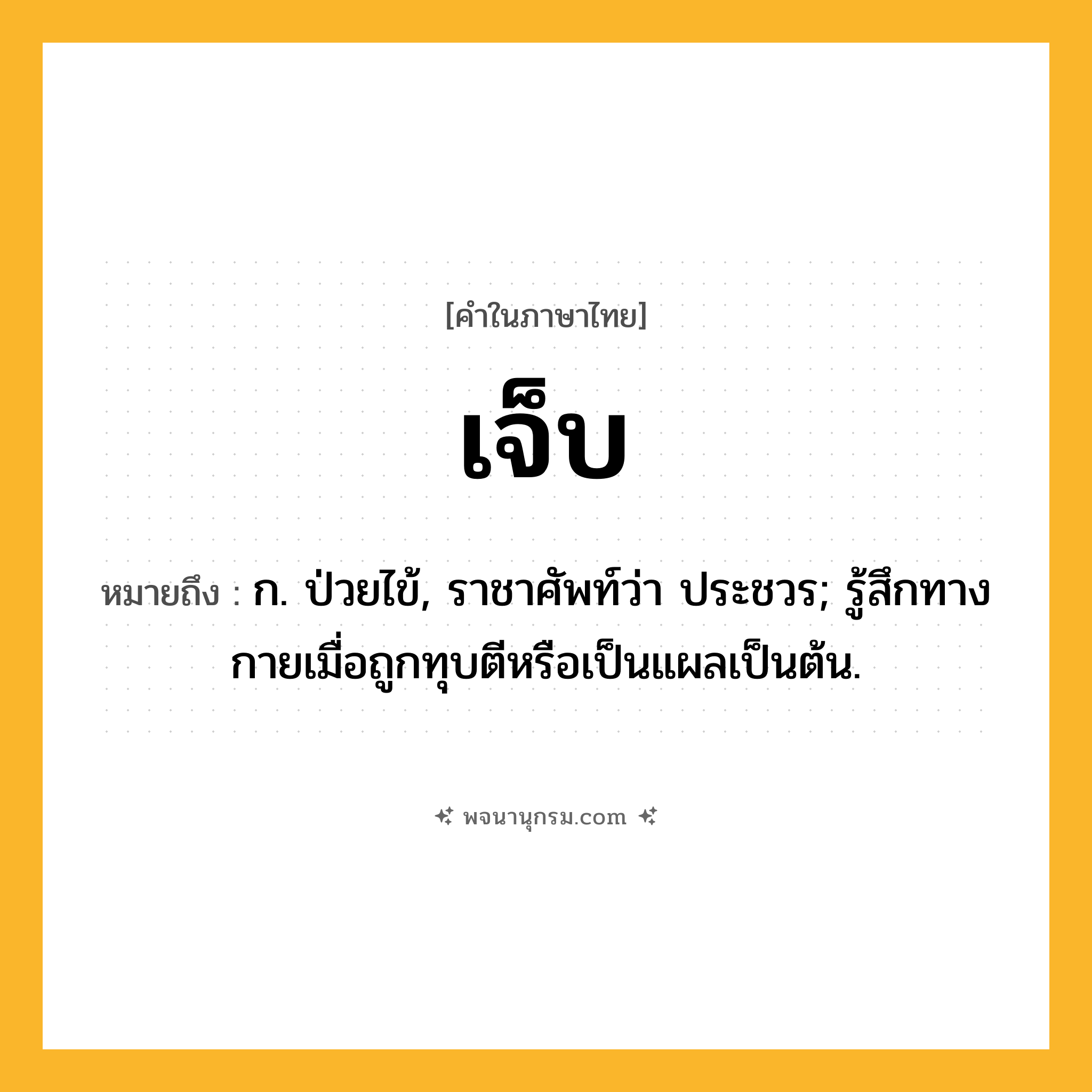 เจ็บ ความหมาย หมายถึงอะไร?, คำในภาษาไทย เจ็บ หมายถึง ก. ป่วยไข้, ราชาศัพท์ว่า ประชวร; รู้สึกทางกายเมื่อถูกทุบตีหรือเป็นแผลเป็นต้น.