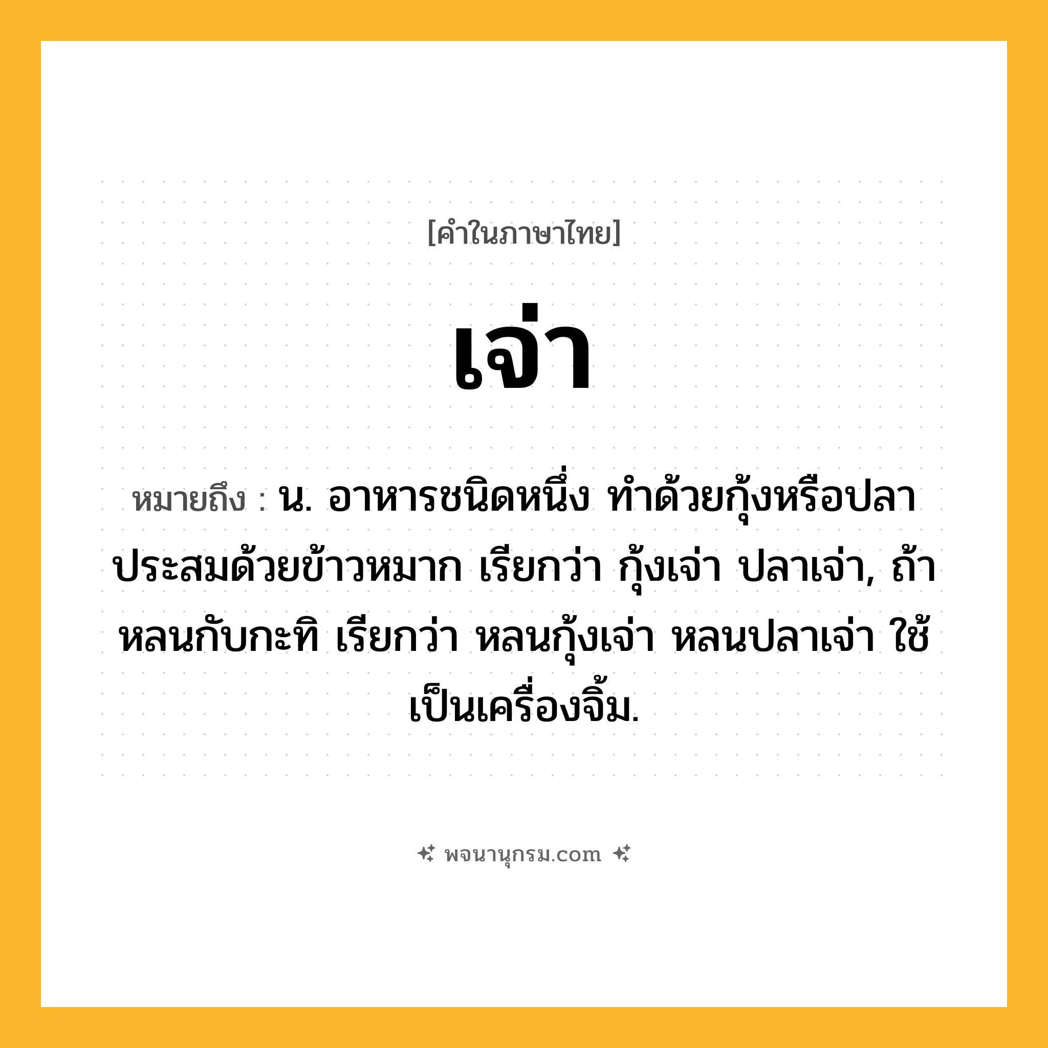 เจ่า ความหมาย หมายถึงอะไร?, คำในภาษาไทย เจ่า หมายถึง น. อาหารชนิดหนึ่ง ทำด้วยกุ้งหรือปลาประสมด้วยข้าวหมาก เรียกว่า กุ้งเจ่า ปลาเจ่า, ถ้าหลนกับกะทิ เรียกว่า หลนกุ้งเจ่า หลนปลาเจ่า ใช้เป็นเครื่องจิ้ม.