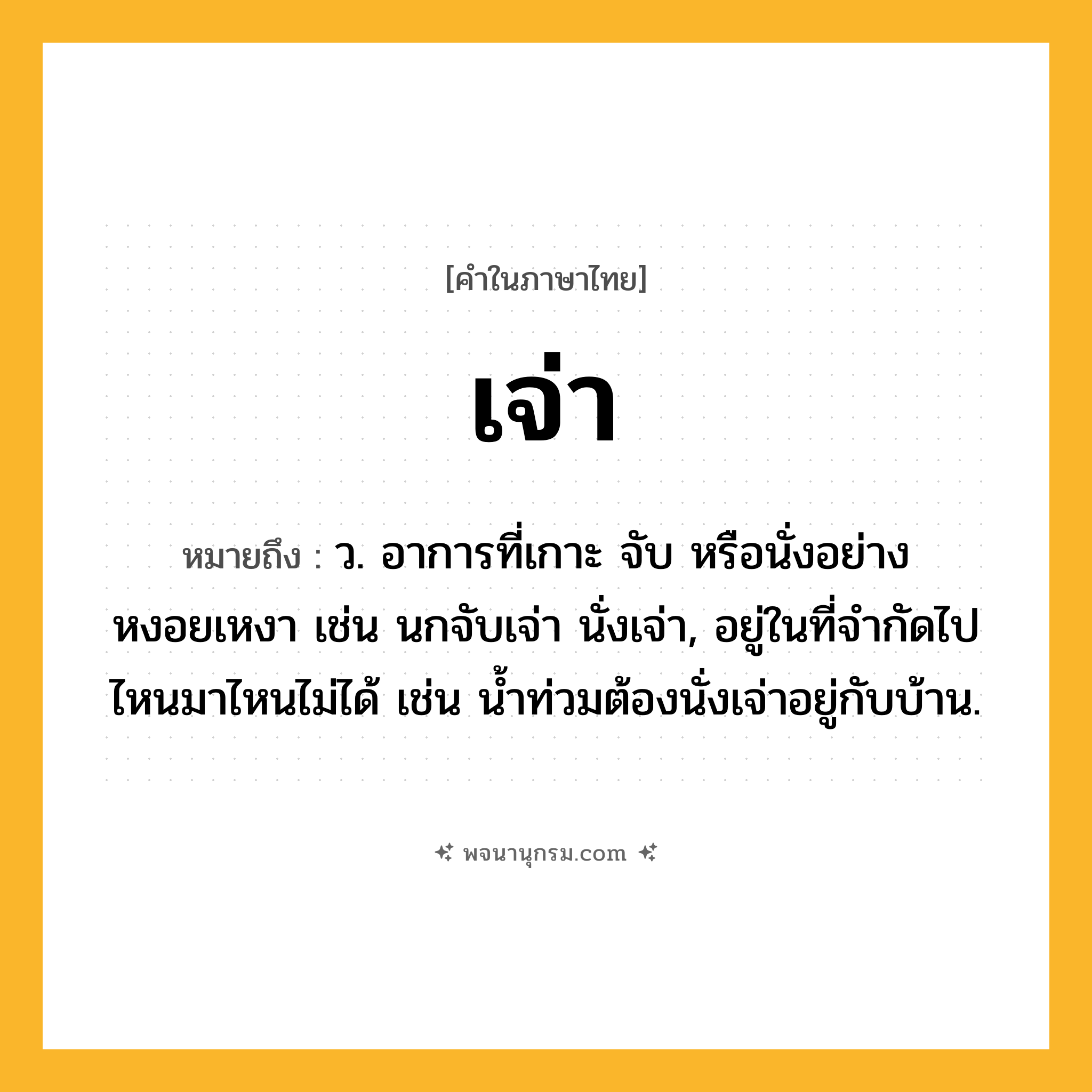เจ่า ความหมาย หมายถึงอะไร?, คำในภาษาไทย เจ่า หมายถึง ว. อาการที่เกาะ จับ หรือนั่งอย่างหงอยเหงา เช่น นกจับเจ่า นั่งเจ่า, อยู่ในที่จํากัดไปไหนมาไหนไม่ได้ เช่น นํ้าท่วมต้องนั่งเจ่าอยู่กับบ้าน.