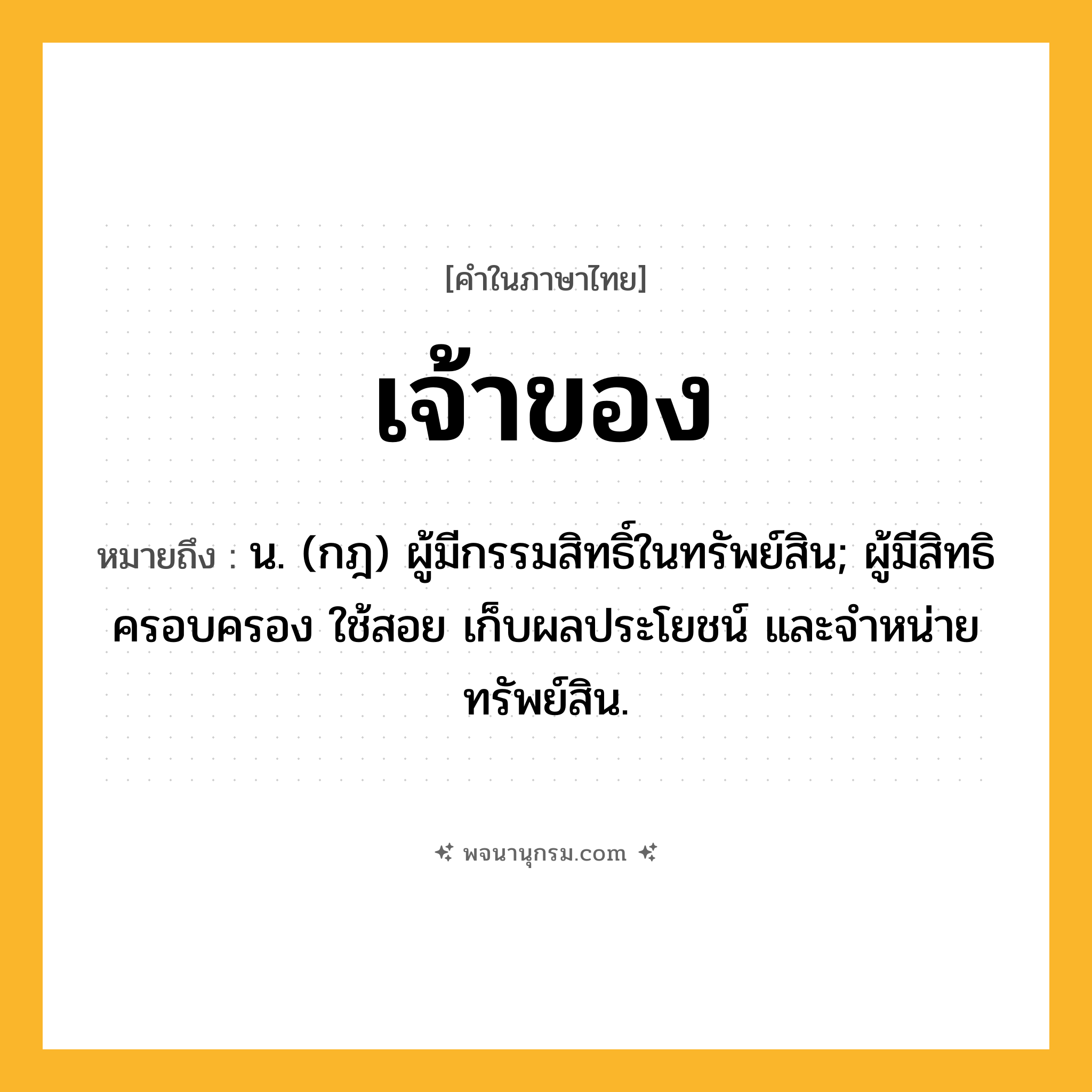 เจ้าของ ความหมาย หมายถึงอะไร?, คำในภาษาไทย เจ้าของ หมายถึง น. (กฎ) ผู้มีกรรมสิทธิ์ในทรัพย์สิน; ผู้มีสิทธิครอบครอง ใช้สอย เก็บผลประโยชน์ และจําหน่ายทรัพย์สิน.