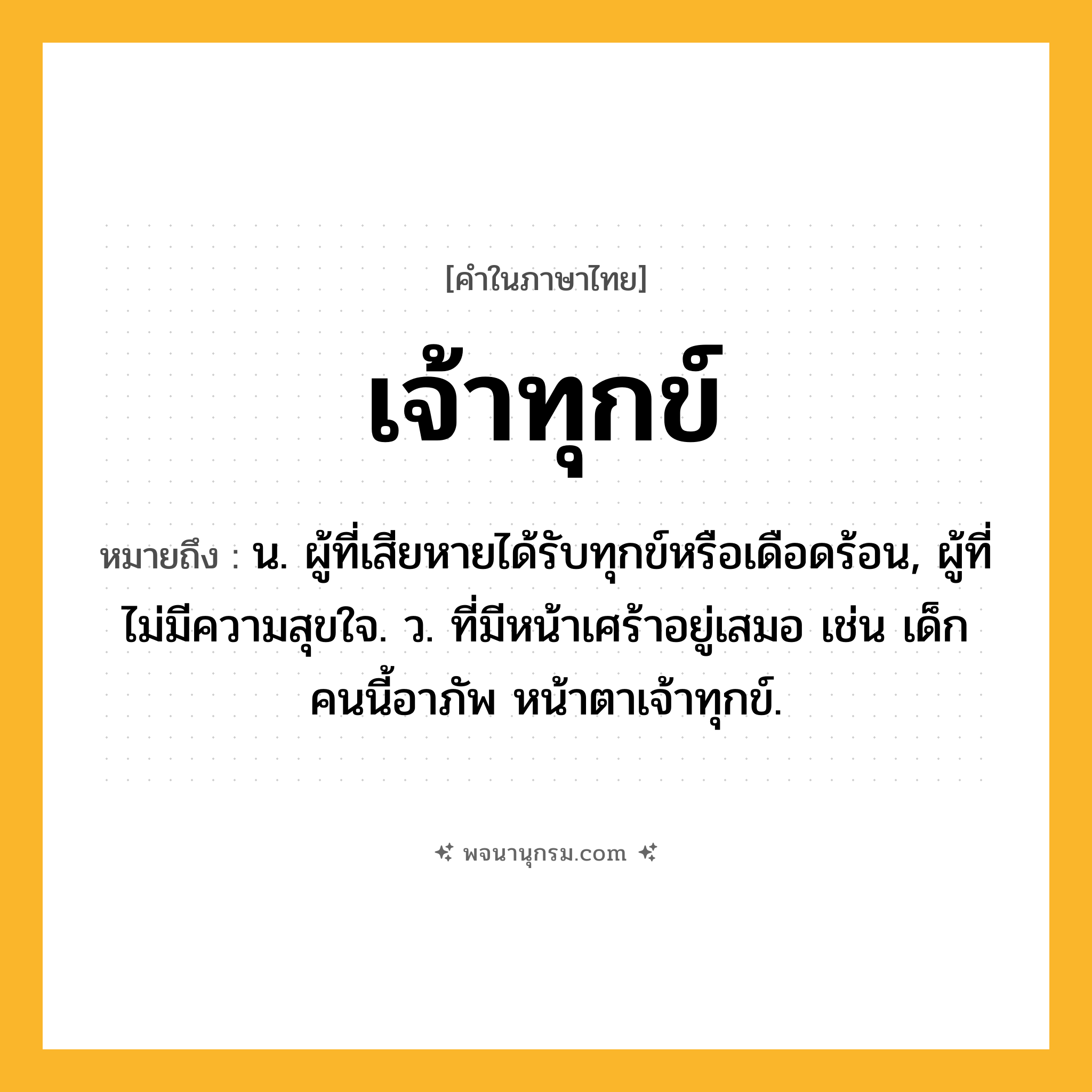 เจ้าทุกข์ ความหมาย หมายถึงอะไร?, คำในภาษาไทย เจ้าทุกข์ หมายถึง น. ผู้ที่เสียหายได้รับทุกข์หรือเดือดร้อน, ผู้ที่ไม่มีความสุขใจ. ว. ที่มีหน้าเศร้าอยู่เสมอ เช่น เด็กคนนี้อาภัพ หน้าตาเจ้าทุกข์.