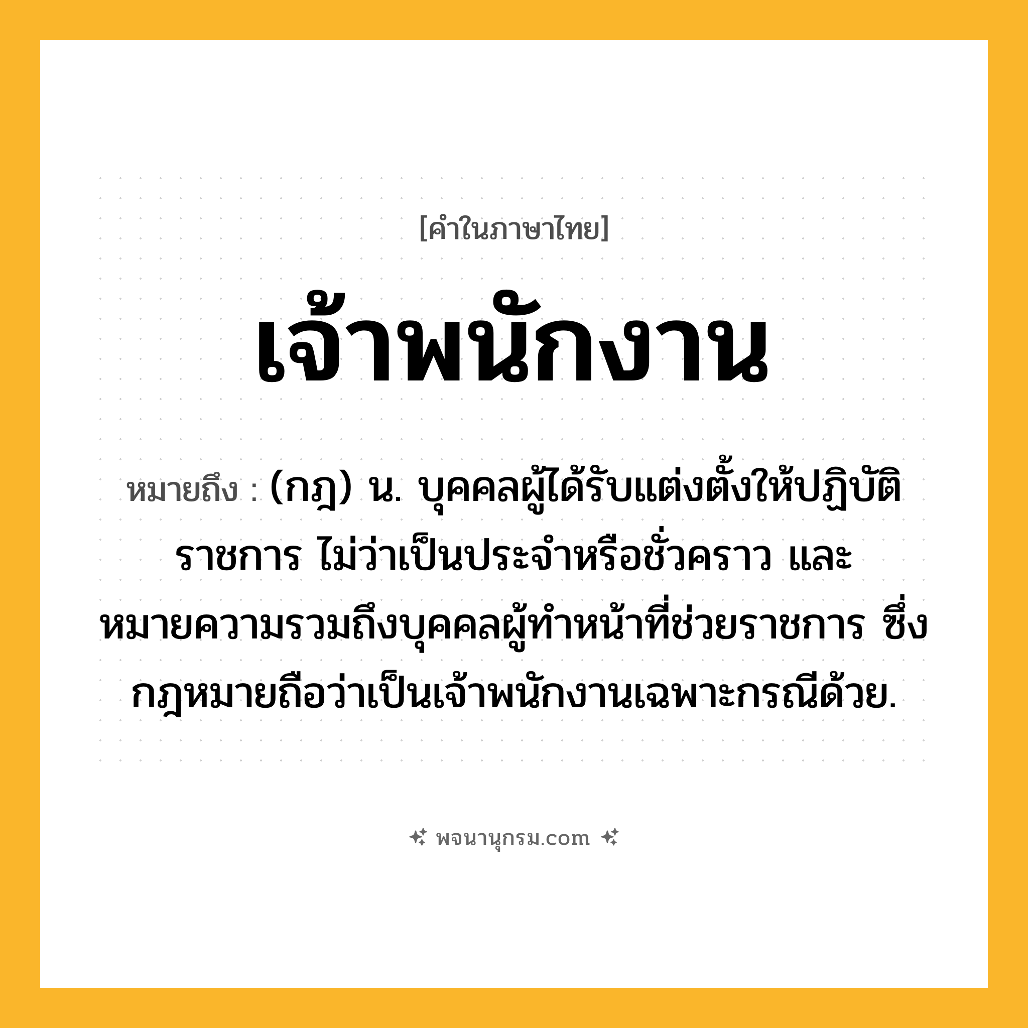 เจ้าพนักงาน ความหมาย หมายถึงอะไร?, คำในภาษาไทย เจ้าพนักงาน หมายถึง (กฎ) น. บุคคลผู้ได้รับแต่งตั้งให้ปฏิบัติราชการ ไม่ว่าเป็นประจําหรือชั่วคราว และหมายความรวมถึงบุคคลผู้ทําหน้าที่ช่วยราชการ ซึ่งกฎหมายถือว่าเป็นเจ้าพนักงานเฉพาะกรณีด้วย.