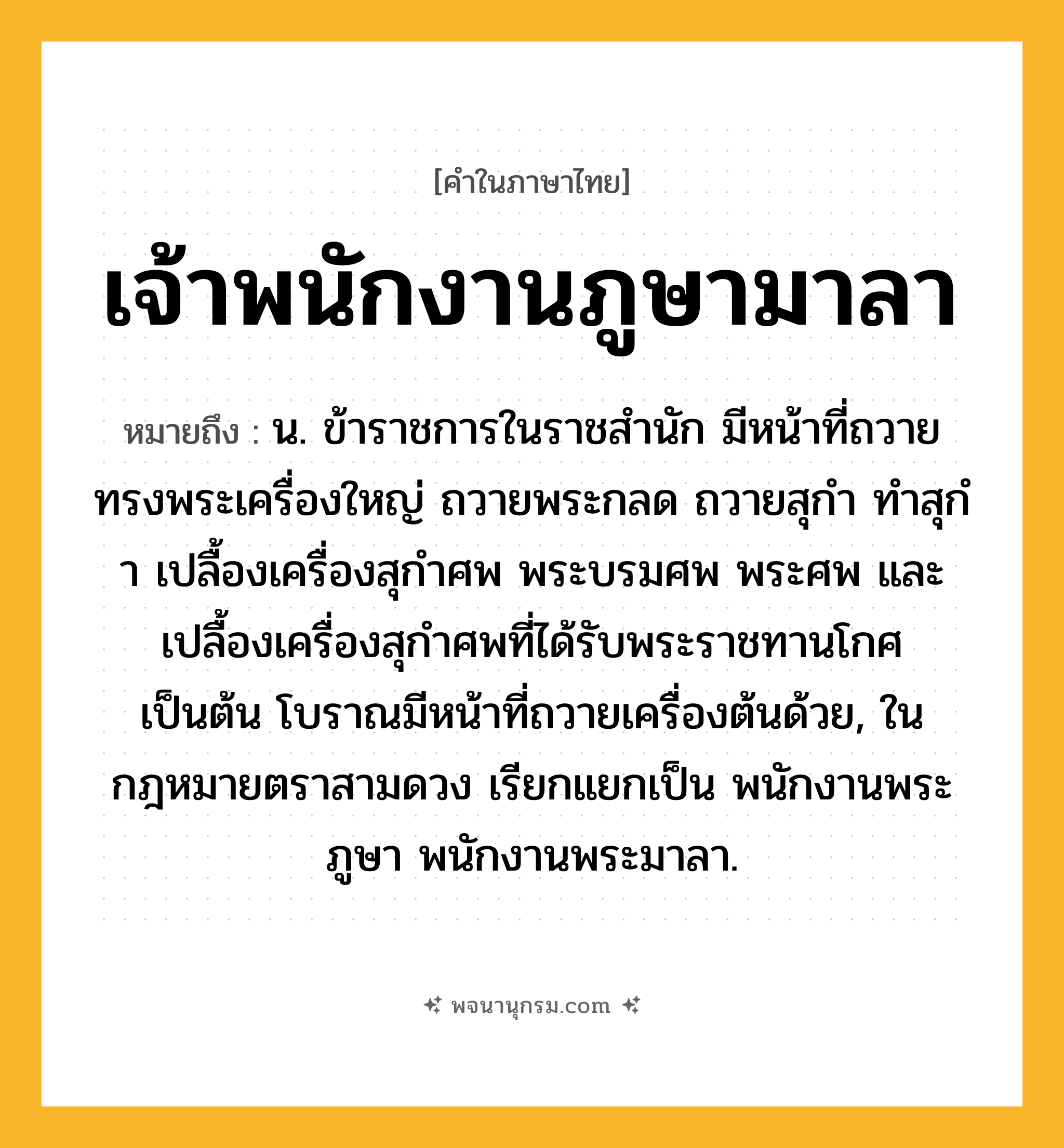 เจ้าพนักงานภูษามาลา ความหมาย หมายถึงอะไร?, คำในภาษาไทย เจ้าพนักงานภูษามาลา หมายถึง น. ข้าราชการในราชสํานัก มีหน้าที่ถวายทรงพระเครื่องใหญ่ ถวายพระกลด ถวายสุกํา ทําสุกํา เปลื้องเครื่องสุกําศพ พระบรมศพ พระศพ และเปลื้องเครื่องสุกําศพที่ได้รับพระราชทานโกศ เป็นต้น โบราณมีหน้าที่ถวายเครื่องต้นด้วย, ในกฎหมายตราสามดวง เรียกแยกเป็น พนักงานพระภูษา พนักงานพระมาลา.