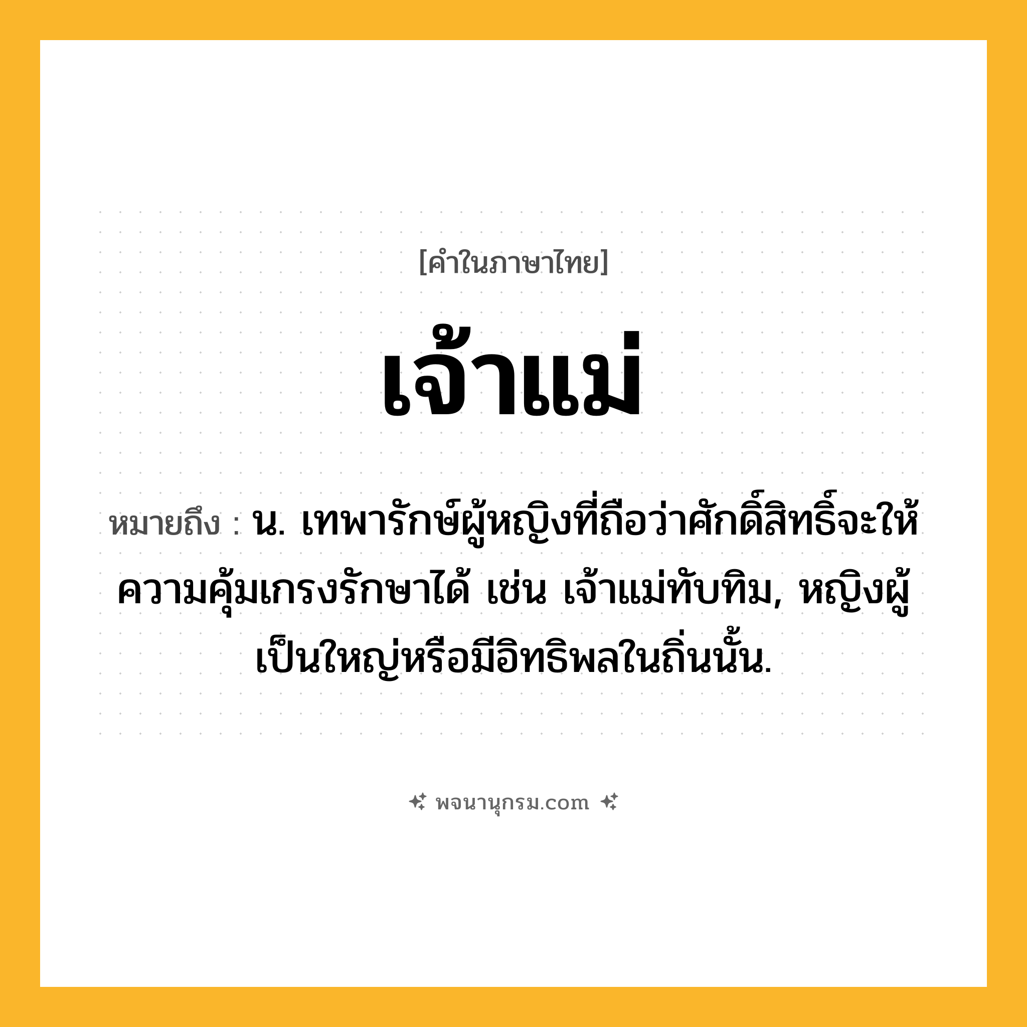 เจ้าแม่ ความหมาย หมายถึงอะไร?, คำในภาษาไทย เจ้าแม่ หมายถึง น. เทพารักษ์ผู้หญิงที่ถือว่าศักดิ์สิทธิ์จะให้ความคุ้มเกรงรักษาได้ เช่น เจ้าแม่ทับทิม, หญิงผู้เป็นใหญ่หรือมีอิทธิพลในถิ่นนั้น.