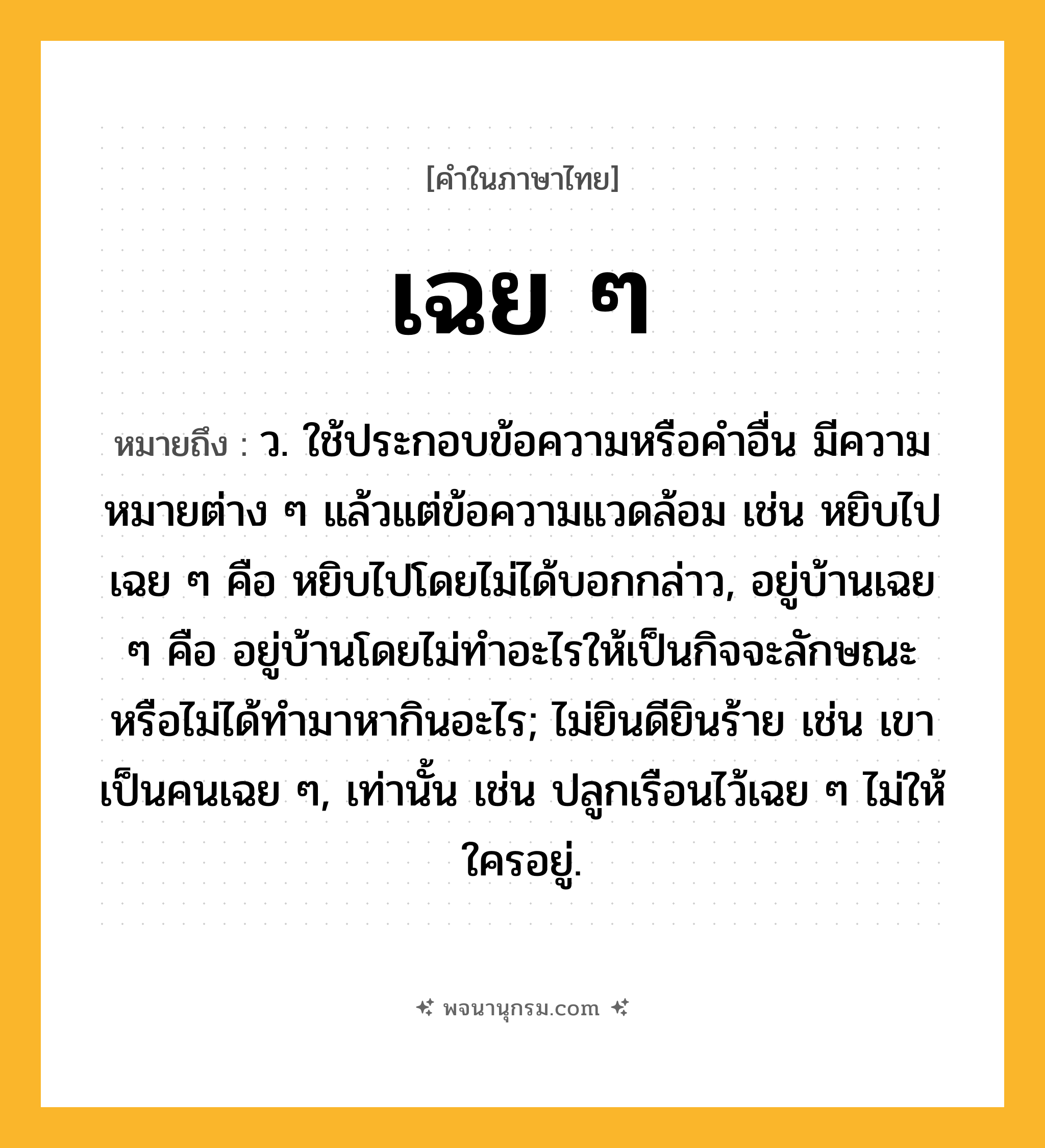 เฉย ๆ ความหมาย หมายถึงอะไร?, คำในภาษาไทย เฉย ๆ หมายถึง ว. ใช้ประกอบข้อความหรือคําอื่น มีความหมายต่าง ๆ แล้วแต่ข้อความแวดล้อม เช่น หยิบไปเฉย ๆ คือ หยิบไปโดยไม่ได้บอกกล่าว, อยู่บ้านเฉย ๆ คือ อยู่บ้านโดยไม่ทําอะไรให้เป็นกิจจะลักษณะ หรือไม่ได้ทํามาหากินอะไร; ไม่ยินดียินร้าย เช่น เขาเป็นคนเฉย ๆ, เท่านั้น เช่น ปลูกเรือนไว้เฉย ๆ ไม่ให้ใครอยู่.