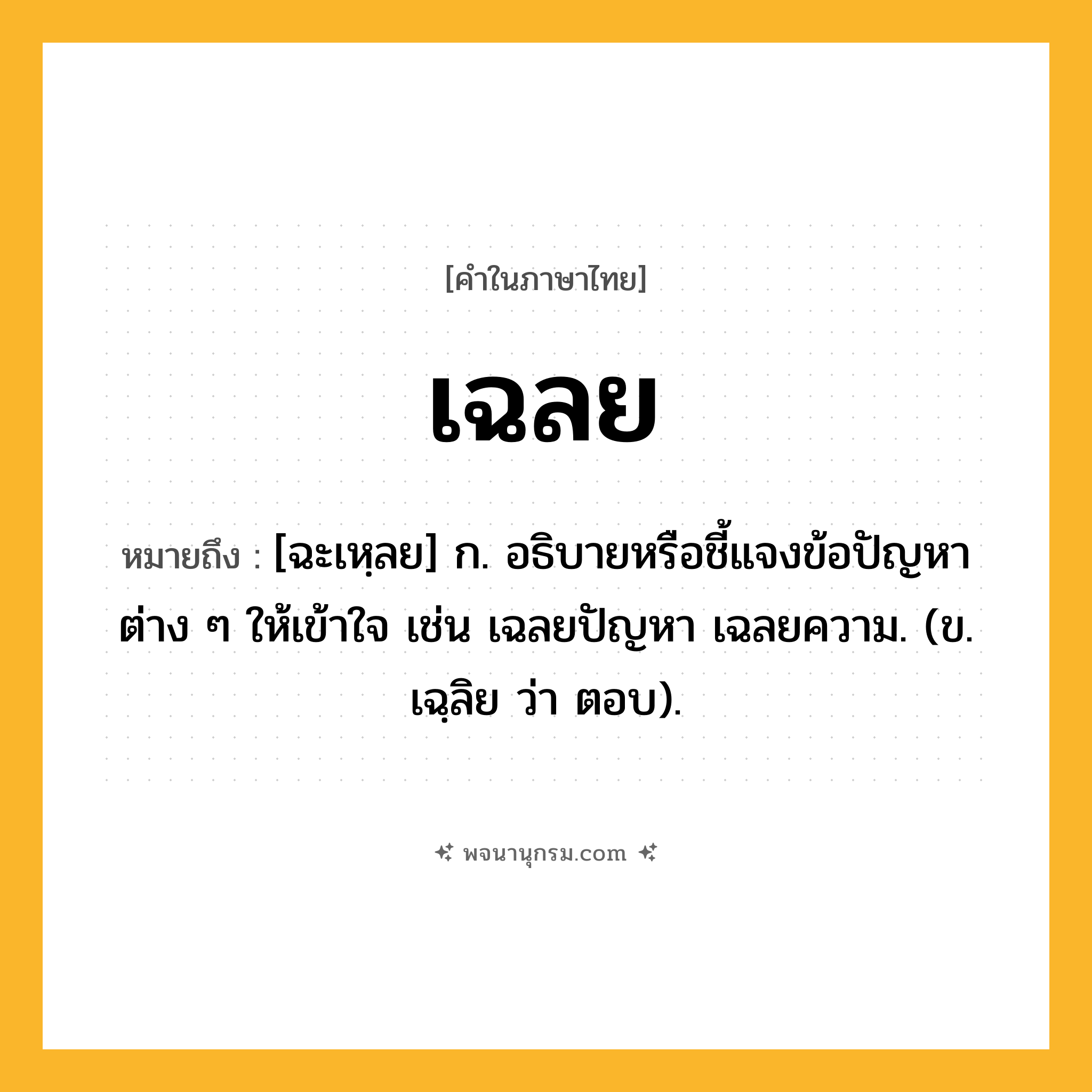 เฉลย ความหมาย หมายถึงอะไร?, คำในภาษาไทย เฉลย หมายถึง [ฉะเหฺลย] ก. อธิบายหรือชี้แจงข้อปัญหาต่าง ๆ ให้เข้าใจ เช่น เฉลยปัญหา เฉลยความ. (ข. เฉฺลิย ว่า ตอบ).