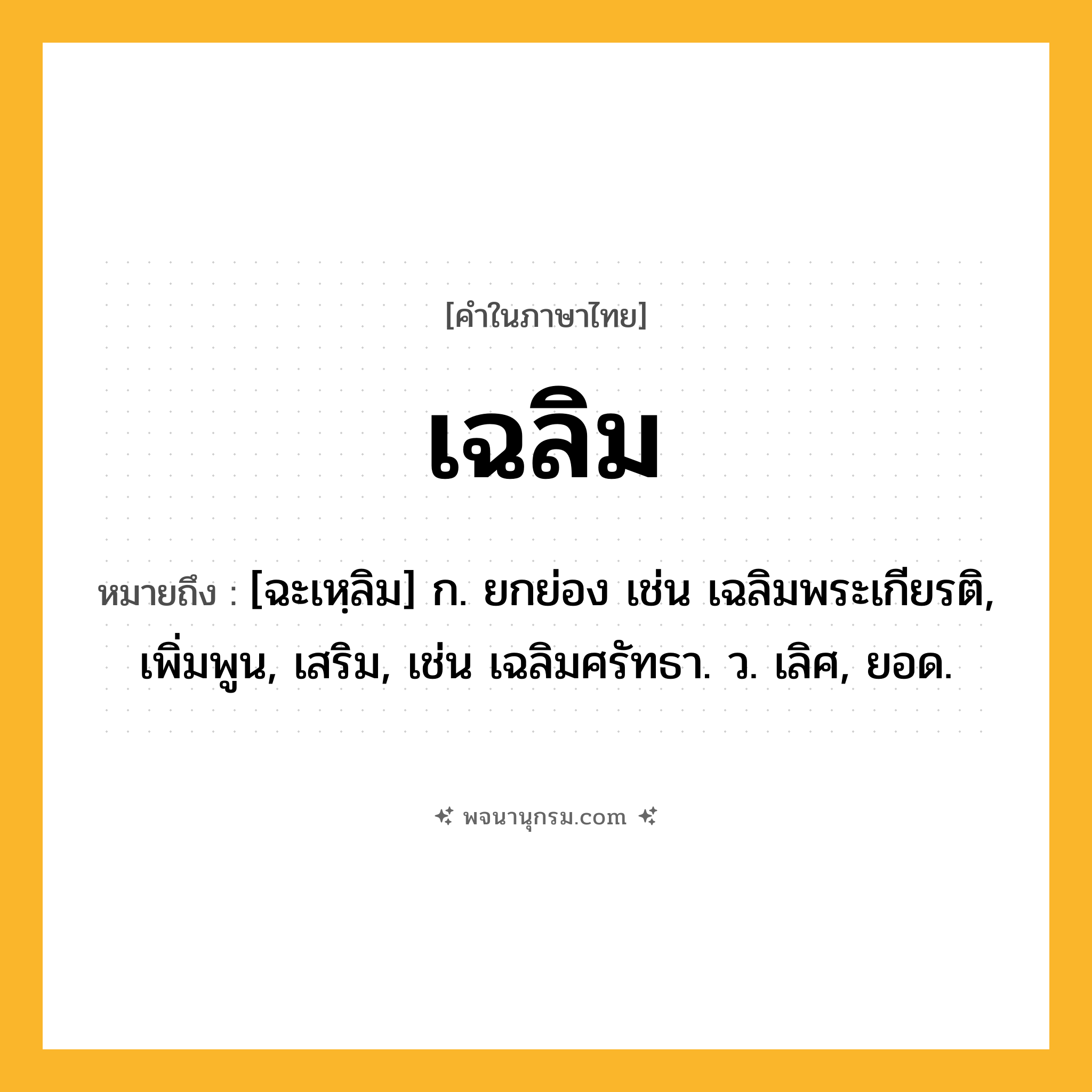 เฉลิม ความหมาย หมายถึงอะไร?, คำในภาษาไทย เฉลิม หมายถึง [ฉะเหฺลิม] ก. ยกย่อง เช่น เฉลิมพระเกียรติ, เพิ่มพูน, เสริม, เช่น เฉลิมศรัทธา. ว. เลิศ, ยอด.