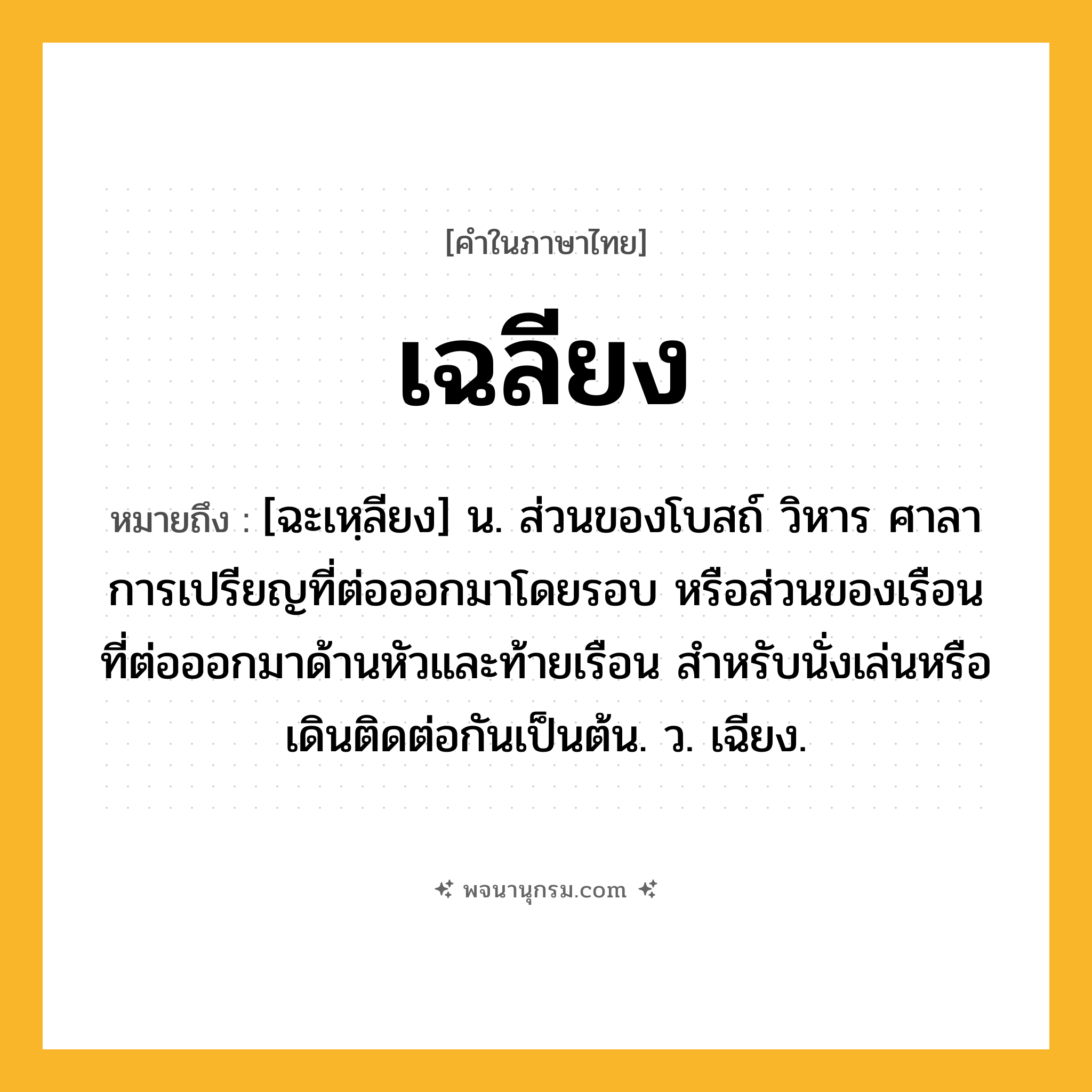 เฉลียง ความหมาย หมายถึงอะไร?, คำในภาษาไทย เฉลียง หมายถึง [ฉะเหฺลียง] น. ส่วนของโบสถ์ วิหาร ศาลาการเปรียญที่ต่อออกมาโดยรอบ หรือส่วนของเรือนที่ต่อออกมาด้านหัวและท้ายเรือน สําหรับนั่งเล่นหรือเดินติดต่อกันเป็นต้น. ว. เฉียง.