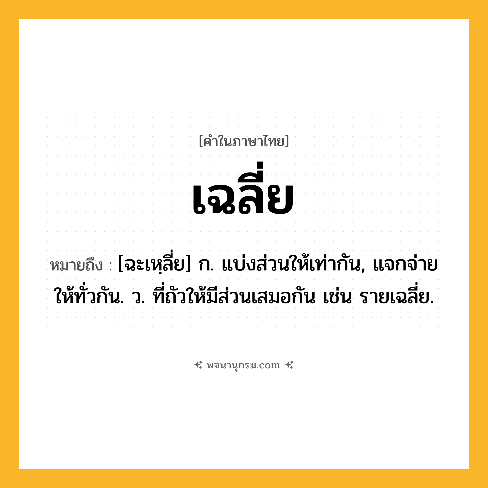เฉลี่ย ความหมาย หมายถึงอะไร?, คำในภาษาไทย เฉลี่ย หมายถึง [ฉะเหฺลี่ย] ก. แบ่งส่วนให้เท่ากัน, แจกจ่ายให้ทั่วกัน. ว. ที่ถัวให้มีส่วนเสมอกัน เช่น รายเฉลี่ย.