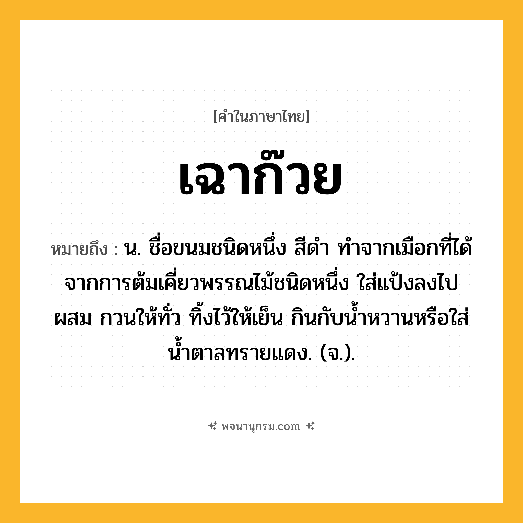 เฉาก๊วย ความหมาย หมายถึงอะไร?, คำในภาษาไทย เฉาก๊วย หมายถึง น. ชื่อขนมชนิดหนึ่ง สีดํา ทําจากเมือกที่ได้จากการต้มเคี่ยวพรรณไม้ชนิดหนึ่ง ใส่แป้งลงไปผสม กวนให้ทั่ว ทิ้งไว้ให้เย็น กินกับนํ้าหวานหรือใส่นํ้าตาลทรายแดง. (จ.).
