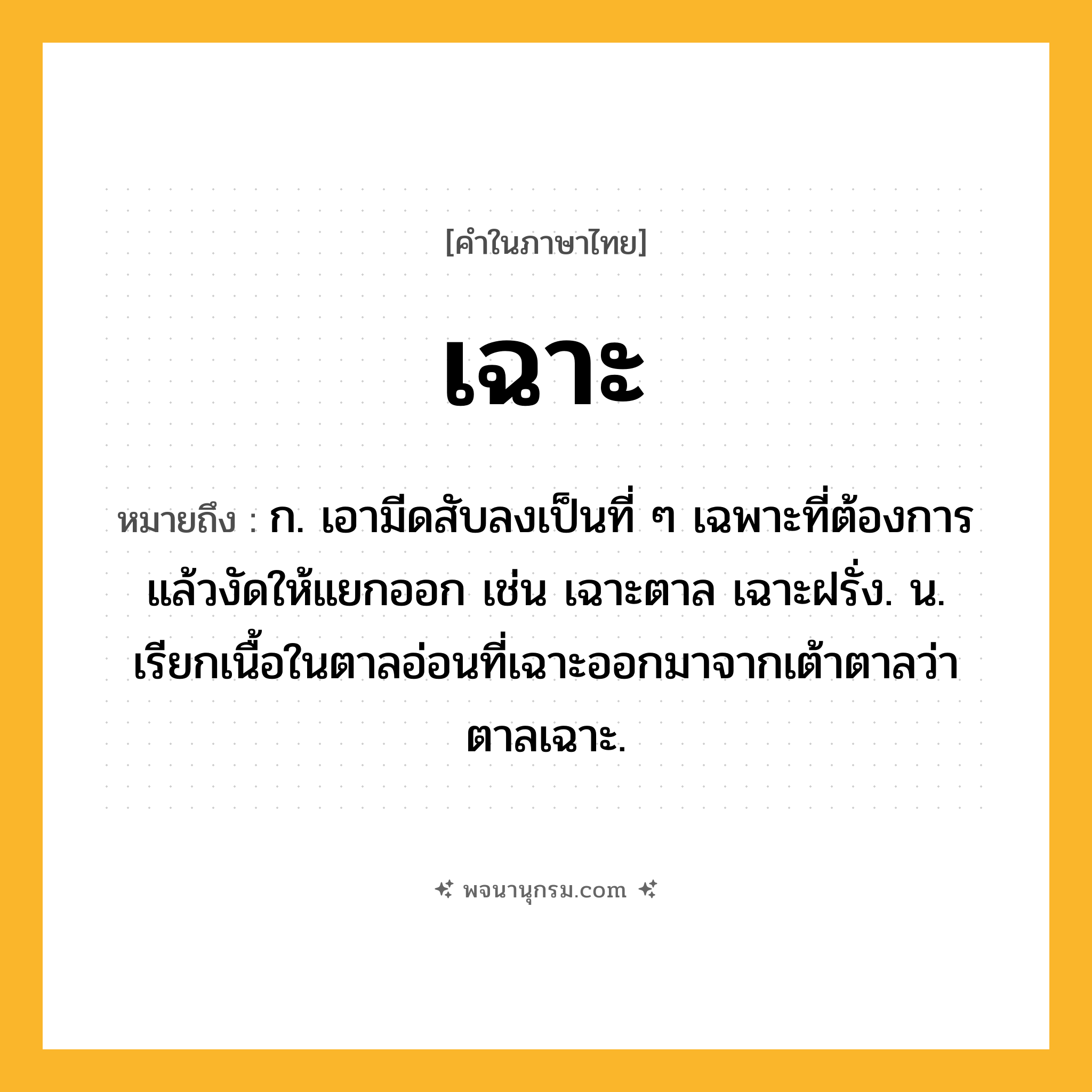 เฉาะ ความหมาย หมายถึงอะไร?, คำในภาษาไทย เฉาะ หมายถึง ก. เอามีดสับลงเป็นที่ ๆ เฉพาะที่ต้องการแล้วงัดให้แยกออก เช่น เฉาะตาล เฉาะฝรั่ง. น. เรียกเนื้อในตาลอ่อนที่เฉาะออกมาจากเต้าตาลว่า ตาลเฉาะ.