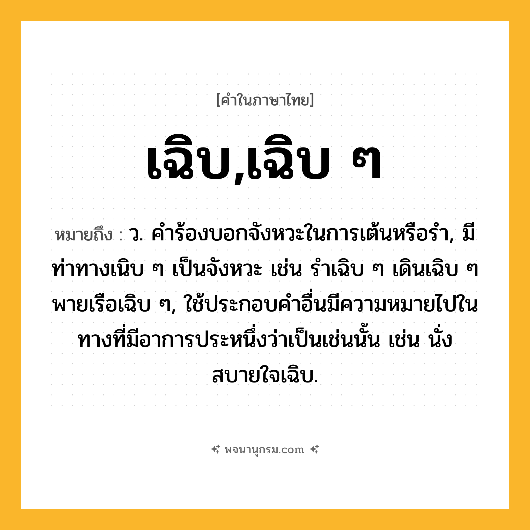 เฉิบ,เฉิบ ๆ ความหมาย หมายถึงอะไร?, คำในภาษาไทย เฉิบ,เฉิบ ๆ หมายถึง ว. คําร้องบอกจังหวะในการเต้นหรือรํา, มีท่าทางเนิบ ๆ เป็นจังหวะ เช่น รําเฉิบ ๆ เดินเฉิบ ๆ พายเรือเฉิบ ๆ, ใช้ประกอบคําอื่นมีความหมายไปในทางที่มีอาการประหนึ่งว่าเป็นเช่นนั้น เช่น นั่งสบายใจเฉิบ.