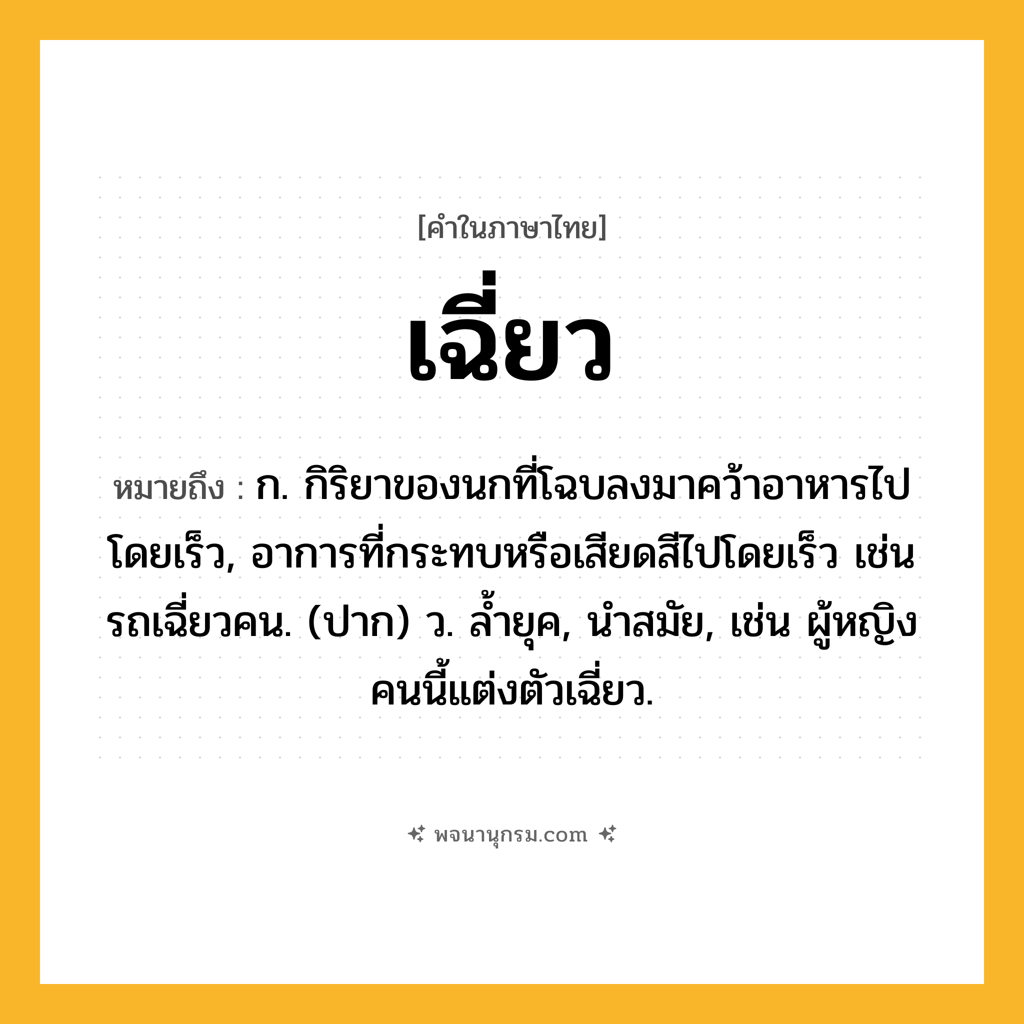 เฉี่ยว ความหมาย หมายถึงอะไร?, คำในภาษาไทย เฉี่ยว หมายถึง ก. กิริยาของนกที่โฉบลงมาคว้าอาหารไปโดยเร็ว, อาการที่กระทบหรือเสียดสีไปโดยเร็ว เช่น รถเฉี่ยวคน. (ปาก) ว. ล้ำยุค, นำสมัย, เช่น ผู้หญิงคนนี้แต่งตัวเฉี่ยว.