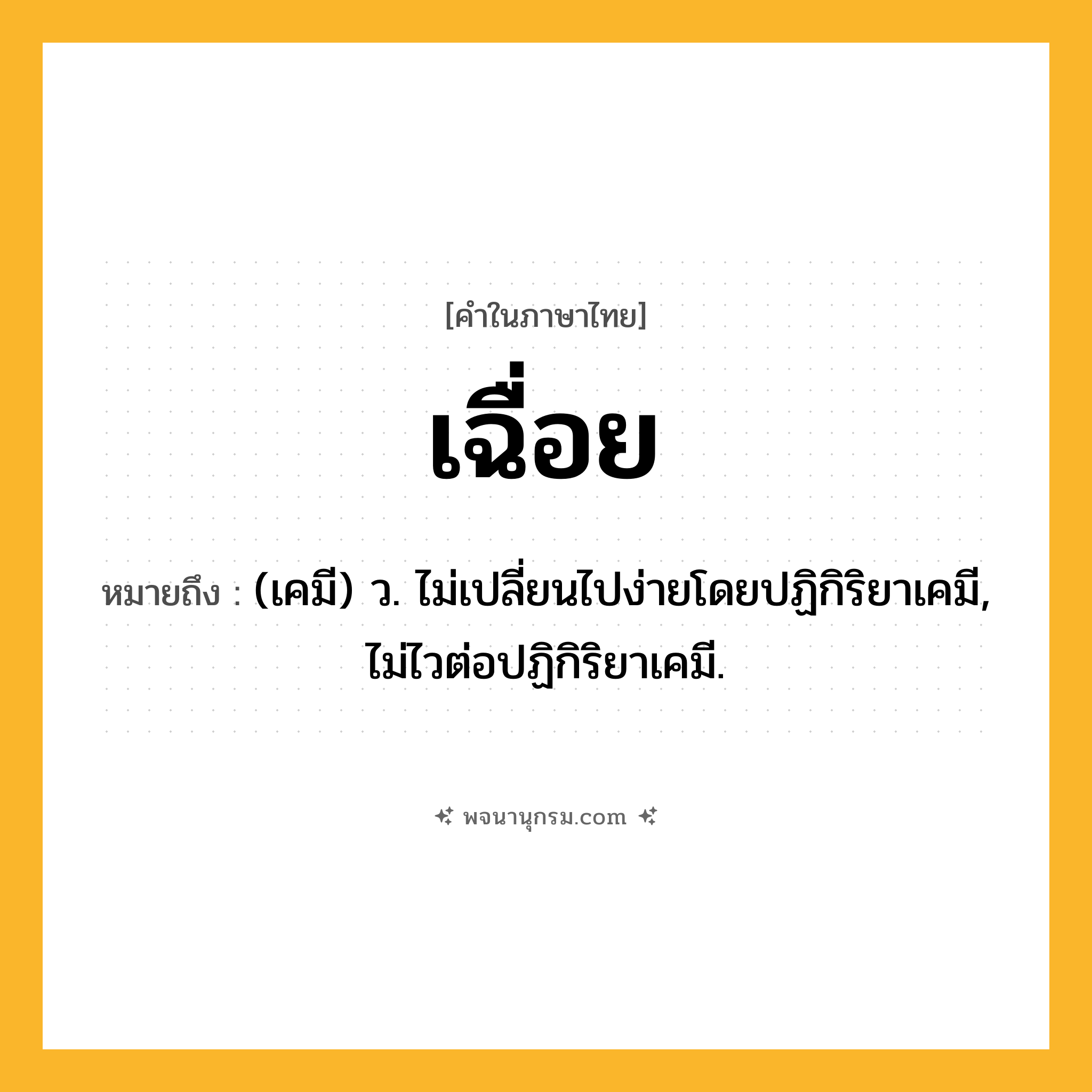เฉื่อย ความหมาย หมายถึงอะไร?, คำในภาษาไทย เฉื่อย หมายถึง (เคมี) ว. ไม่เปลี่ยนไปง่ายโดยปฏิกิริยาเคมี, ไม่ไวต่อปฏิกิริยาเคมี.