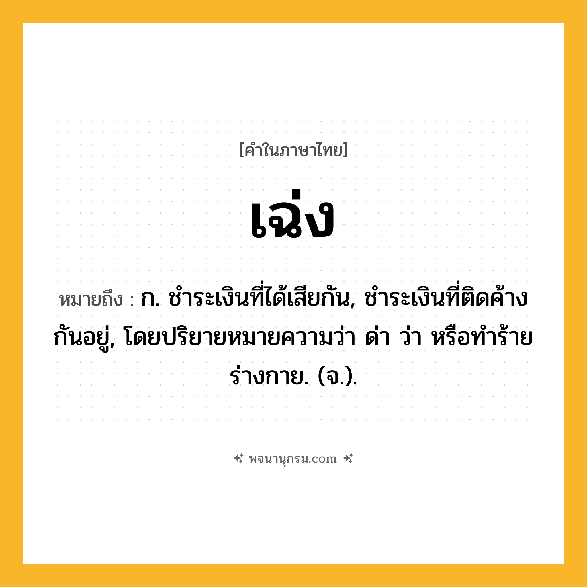 เฉ่ง ความหมาย หมายถึงอะไร?, คำในภาษาไทย เฉ่ง หมายถึง ก. ชําระเงินที่ได้เสียกัน, ชําระเงินที่ติดค้างกันอยู่, โดยปริยายหมายความว่า ด่า ว่า หรือทําร้ายร่างกาย. (จ.).