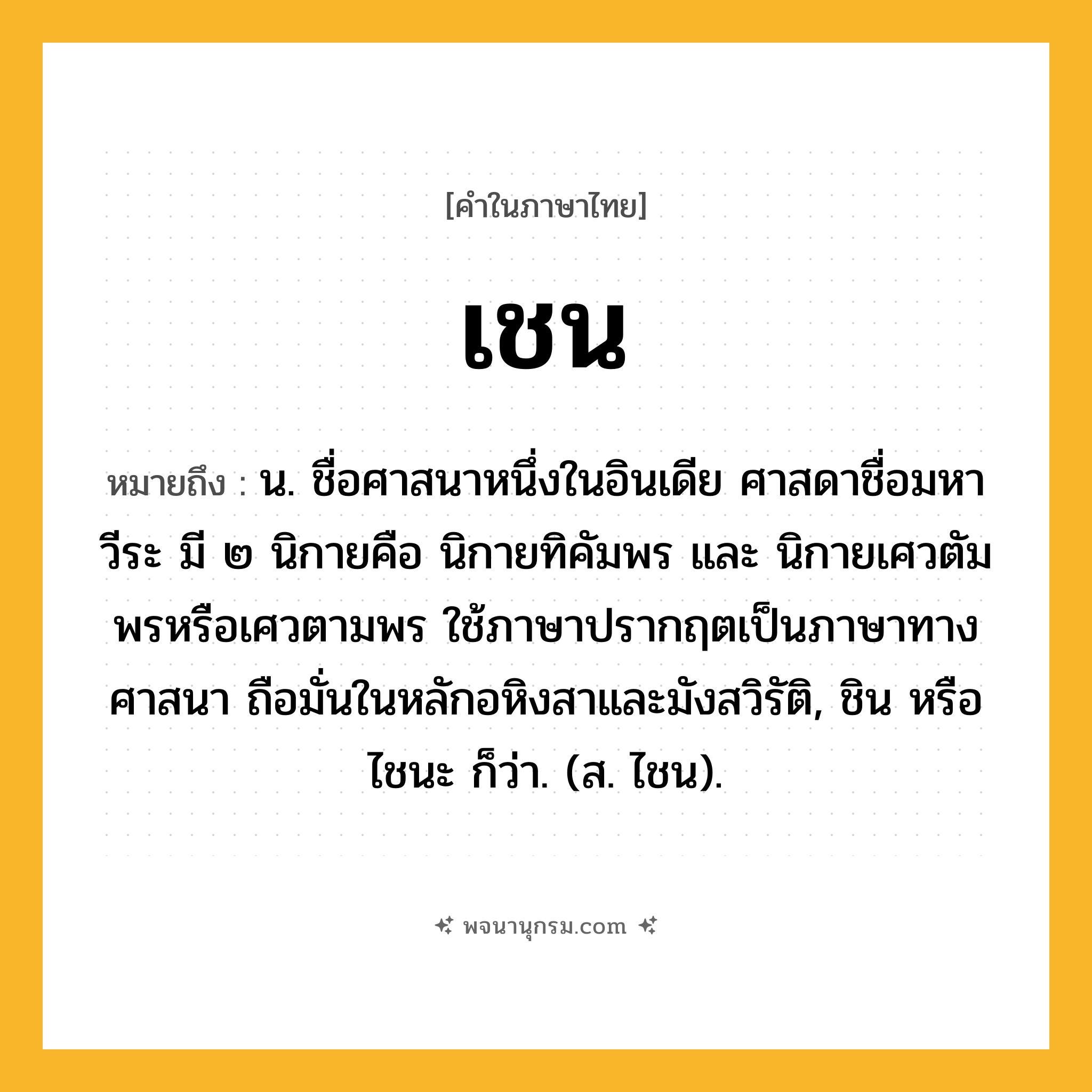 เชน ความหมาย หมายถึงอะไร?, คำในภาษาไทย เชน หมายถึง น. ชื่อศาสนาหนึ่งในอินเดีย ศาสดาชื่อมหาวีระ มี ๒ นิกายคือ นิกายทิคัมพร และ นิกายเศวตัมพรหรือเศวตามพร ใช้ภาษาปรากฤตเป็นภาษาทางศาสนา ถือมั่นในหลักอหิงสาและมังสวิรัติ, ชิน หรือ ไชนะ ก็ว่า. (ส. ไชน).
