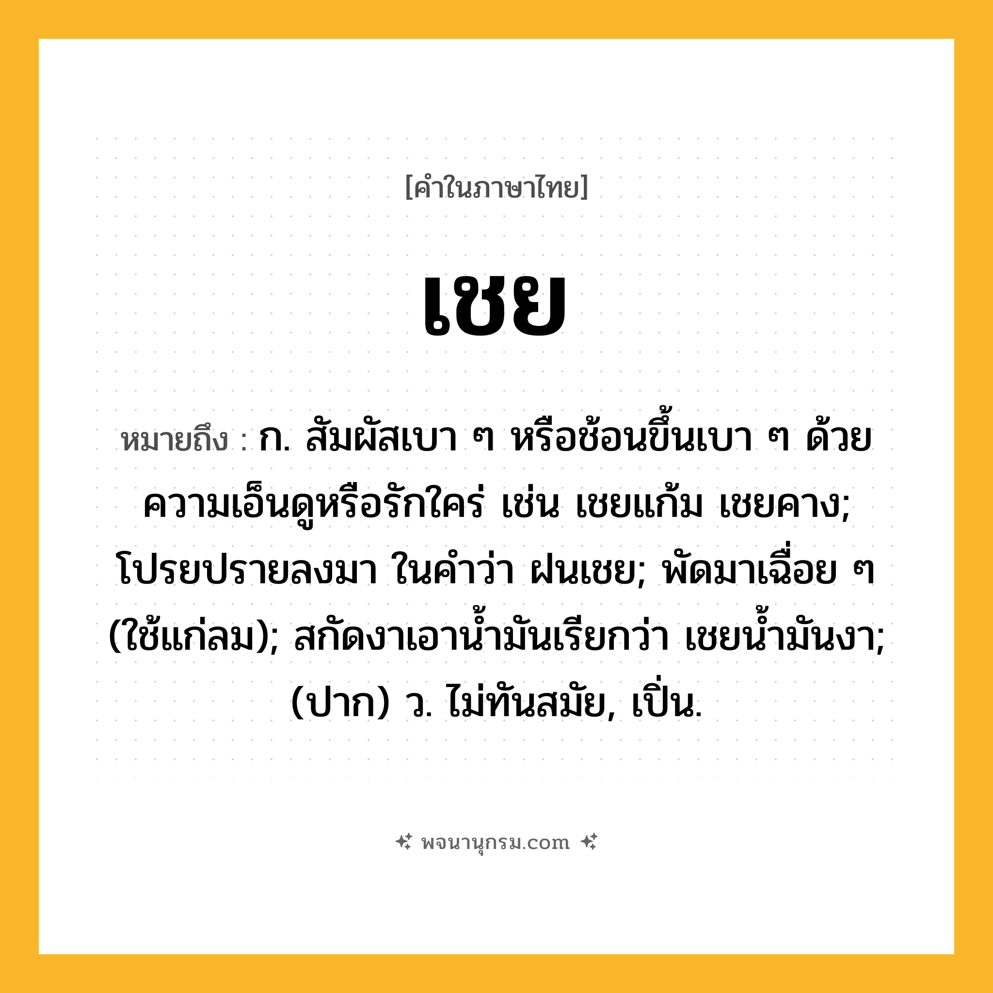 เชย ความหมาย หมายถึงอะไร?, คำในภาษาไทย เชย หมายถึง ก. สัมผัสเบา ๆ หรือช้อนขึ้นเบา ๆ ด้วยความเอ็นดูหรือรักใคร่ เช่น เชยแก้ม เชยคาง; โปรยปรายลงมา ในคําว่า ฝนเชย; พัดมาเฉื่อย ๆ (ใช้แก่ลม); สกัดงาเอานํ้ามันเรียกว่า เชยนํ้ามันงา; (ปาก) ว. ไม่ทันสมัย, เปิ่น.