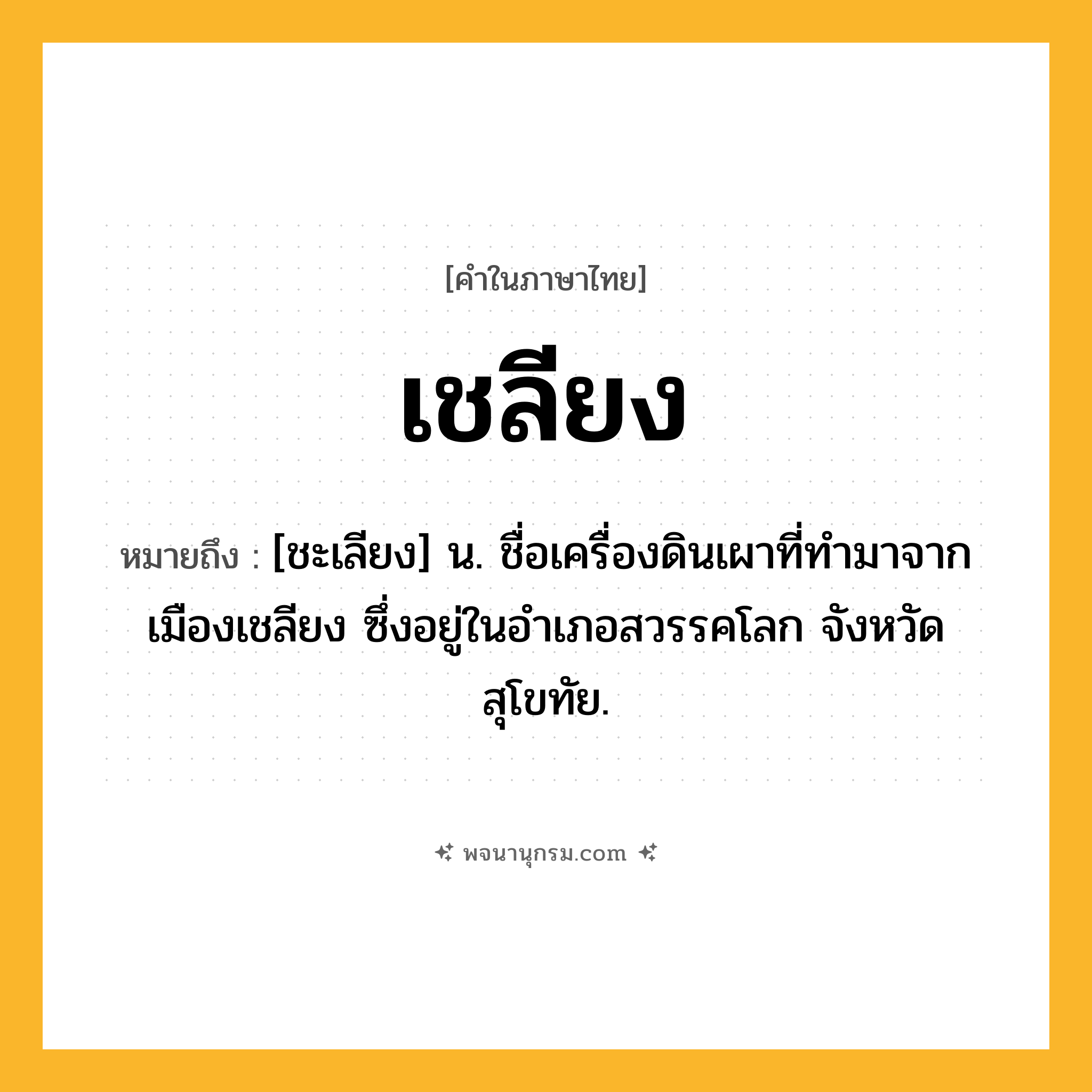 เชลียง ความหมาย หมายถึงอะไร?, คำในภาษาไทย เชลียง หมายถึง [ชะเลียง] น. ชื่อเครื่องดินเผาที่ทํามาจากเมืองเชลียง ซึ่งอยู่ในอําเภอสวรรคโลก จังหวัดสุโขทัย.