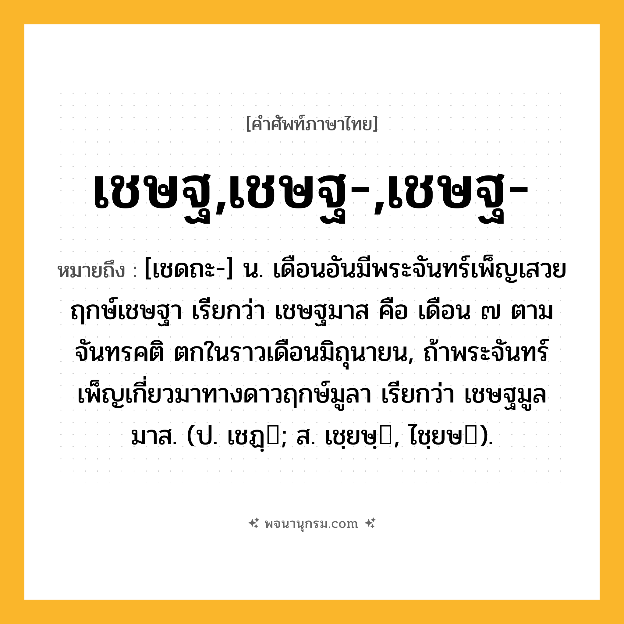 เชษฐ,เชษฐ-,เชษฐ- ความหมาย หมายถึงอะไร?, คำในภาษาไทย เชษฐ,เชษฐ-,เชษฐ- หมายถึง [เชดถะ-] น. เดือนอันมีพระจันทร์เพ็ญเสวยฤกษ์เชษฐา เรียกว่า เชษฐมาส คือ เดือน ๗ ตามจันทรคติ ตกในราวเดือนมิถุนายน, ถ้าพระจันทร์เพ็ญเกี่ยวมาทางดาวฤกษ์มูลา เรียกว่า เชษฐมูลมาส. (ป. เชฏฺ; ส. เชฺยษฺ, ไชฺยษ).