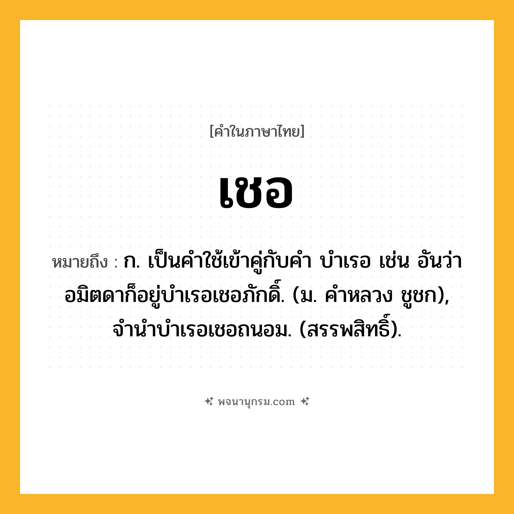 เชอ ความหมาย หมายถึงอะไร?, คำในภาษาไทย เชอ หมายถึง ก. เป็นคําใช้เข้าคู่กับคํา บําเรอ เช่น อันว่าอมิตดาก็อยู่บําเรอเชอภักดิ์. (ม. คําหลวง ชูชก), จํานําบําเรอเชอถนอม. (สรรพสิทธิ์).