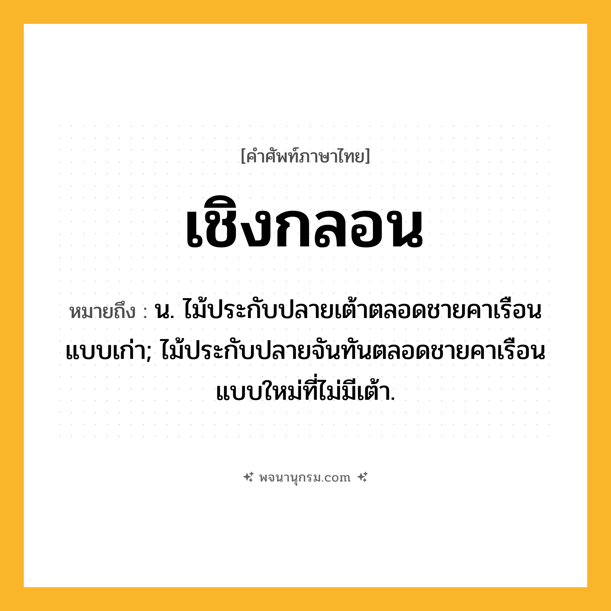 เชิงกลอน ความหมาย หมายถึงอะไร?, คำในภาษาไทย เชิงกลอน หมายถึง น. ไม้ประกับปลายเต้าตลอดชายคาเรือนแบบเก่า; ไม้ประกับปลายจันทันตลอดชายคาเรือนแบบใหม่ที่ไม่มีเต้า.