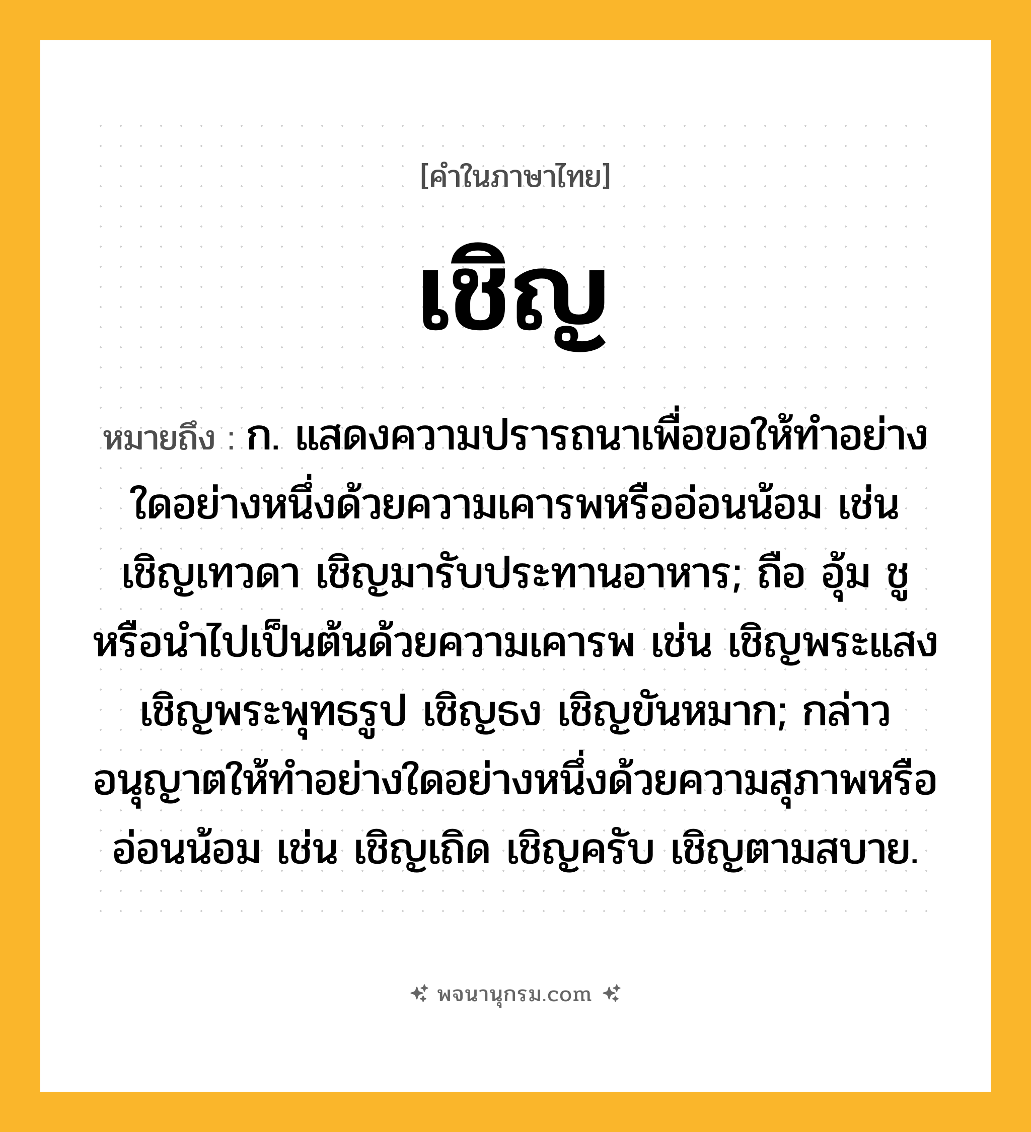 เชิญ ความหมาย หมายถึงอะไร?, คำในภาษาไทย เชิญ หมายถึง ก. แสดงความปรารถนาเพื่อขอให้ทําอย่างใดอย่างหนึ่งด้วยความเคารพหรืออ่อนน้อม เช่น เชิญเทวดา เชิญมารับประทานอาหาร; ถือ อุ้ม ชู หรือนําไปเป็นต้นด้วยความเคารพ เช่น เชิญพระแสง เชิญพระพุทธรูป เชิญธง เชิญขันหมาก; กล่าวอนุญาตให้ทําอย่างใดอย่างหนึ่งด้วยความสุภาพหรืออ่อนน้อม เช่น เชิญเถิด เชิญครับ เชิญตามสบาย.