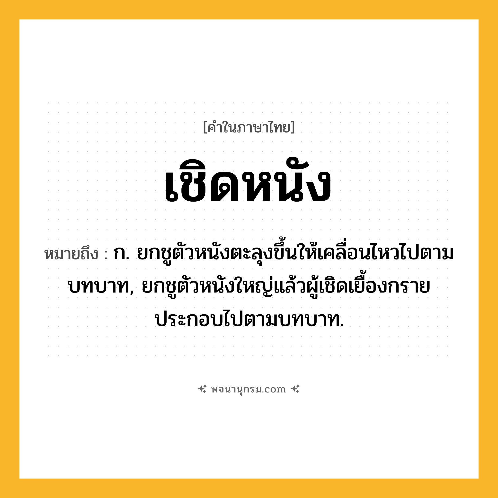 เชิดหนัง ความหมาย หมายถึงอะไร?, คำในภาษาไทย เชิดหนัง หมายถึง ก. ยกชูตัวหนังตะลุงขึ้นให้เคลื่อนไหวไปตามบทบาท, ยกชูตัวหนังใหญ่แล้วผู้เชิดเยื้องกรายประกอบไปตามบทบาท.