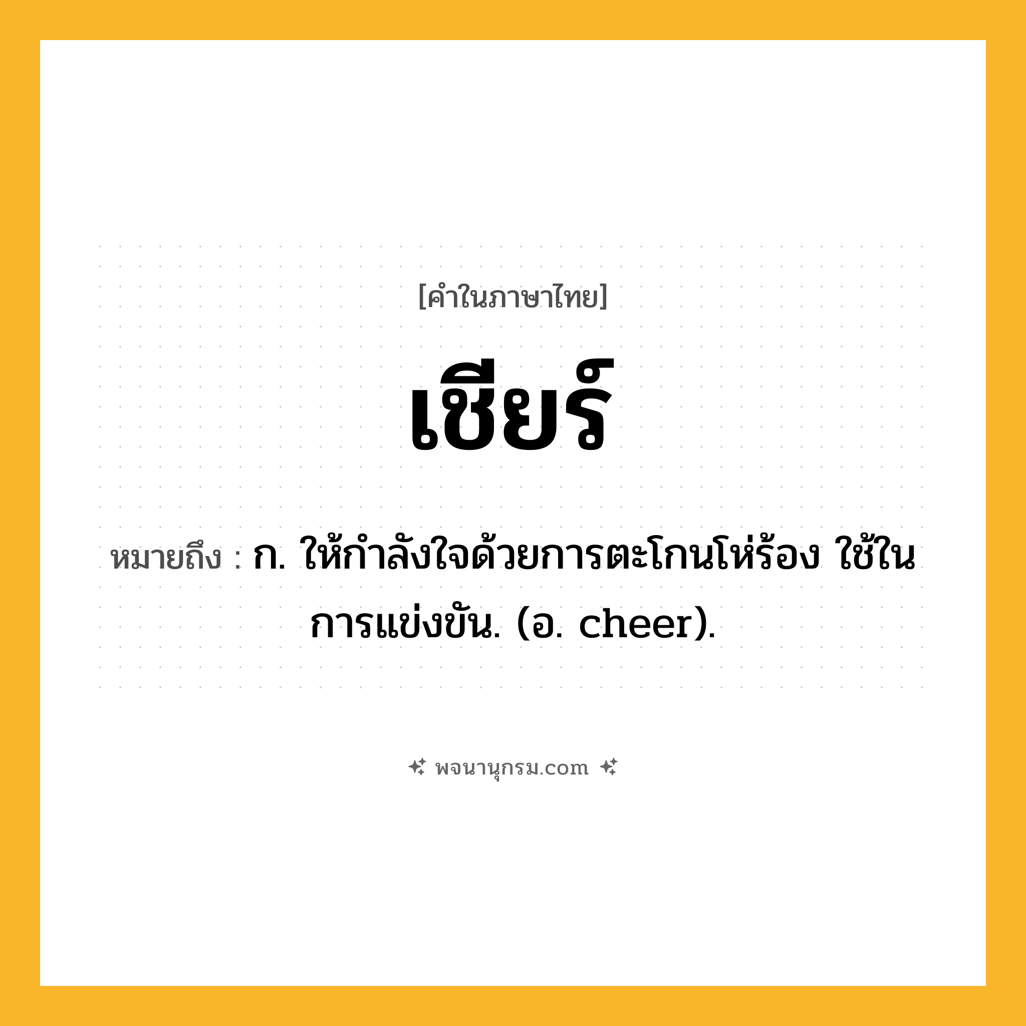เชียร์ ความหมาย หมายถึงอะไร?, คำในภาษาไทย เชียร์ หมายถึง ก. ให้กําลังใจด้วยการตะโกนโห่ร้อง ใช้ในการแข่งขัน. (อ. cheer).