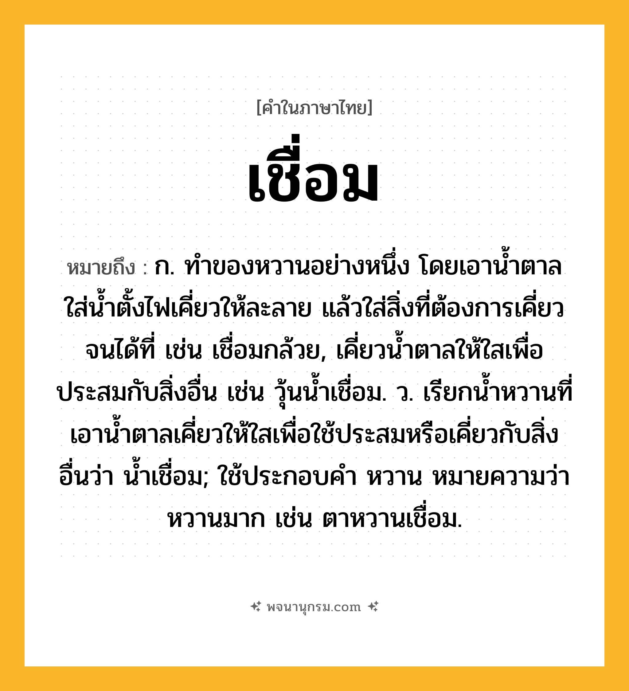 เชื่อม ความหมาย หมายถึงอะไร?, คำในภาษาไทย เชื่อม หมายถึง ก. ทําของหวานอย่างหนึ่ง โดยเอานํ้าตาลใส่นํ้าตั้งไฟเคี่ยวให้ละลาย แล้วใส่สิ่งที่ต้องการเคี่ยวจนได้ที่ เช่น เชื่อมกล้วย, เคี่ยวนํ้าตาลให้ใสเพื่อประสมกับสิ่งอื่น เช่น วุ้นนํ้าเชื่อม. ว. เรียกนํ้าหวานที่เอานํ้าตาลเคี่ยวให้ใสเพื่อใช้ประสมหรือเคี่ยวกับสิ่งอื่นว่า นํ้าเชื่อม; ใช้ประกอบคำ หวาน หมายความว่า หวานมาก เช่น ตาหวานเชื่อม.