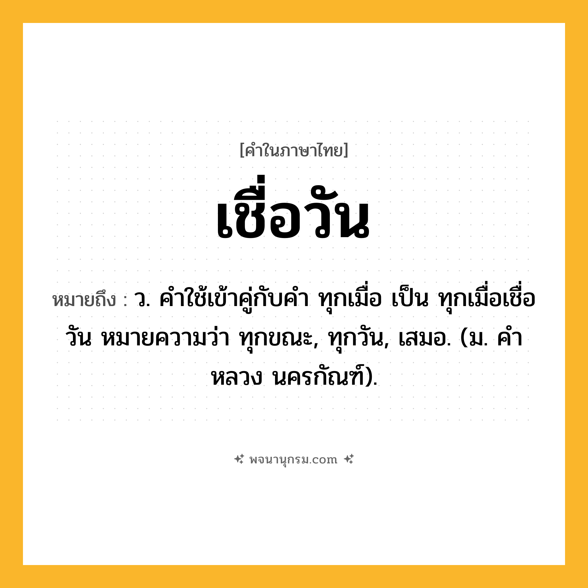 เชื่อวัน ความหมาย หมายถึงอะไร?, คำในภาษาไทย เชื่อวัน หมายถึง ว. คําใช้เข้าคู่กับคํา ทุกเมื่อ เป็น ทุกเมื่อเชื่อวัน หมายความว่า ทุกขณะ, ทุกวัน, เสมอ. (ม. คําหลวง นครกัณฑ์).