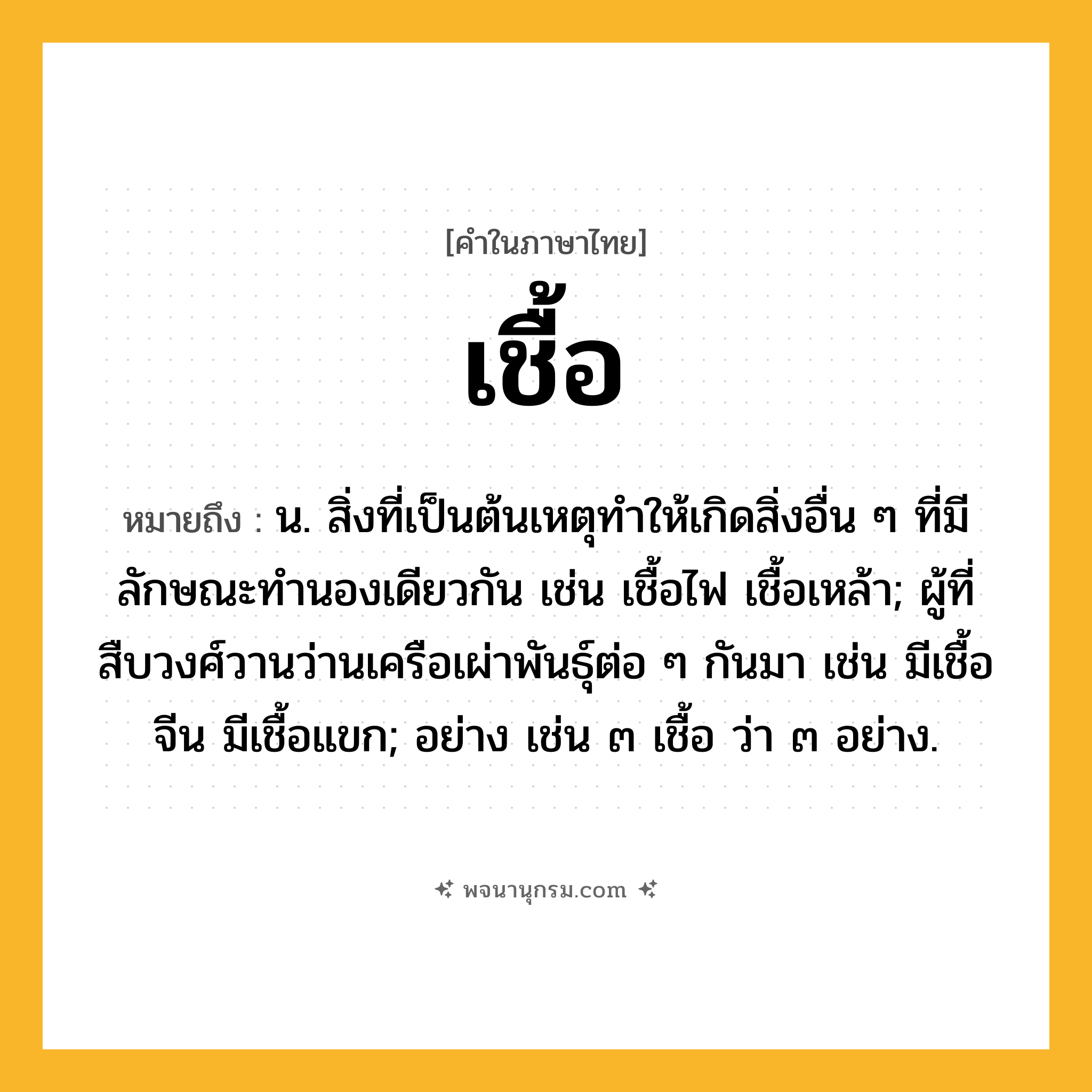 เชื้อ ความหมาย หมายถึงอะไร?, คำในภาษาไทย เชื้อ หมายถึง น. สิ่งที่เป็นต้นเหตุทําให้เกิดสิ่งอื่น ๆ ที่มีลักษณะทํานองเดียวกัน เช่น เชื้อไฟ เชื้อเหล้า; ผู้ที่สืบวงศ์วานว่านเครือเผ่าพันธุ์ต่อ ๆ กันมา เช่น มีเชื้อจีน มีเชื้อแขก; อย่าง เช่น ๓ เชื้อ ว่า ๓ อย่าง.