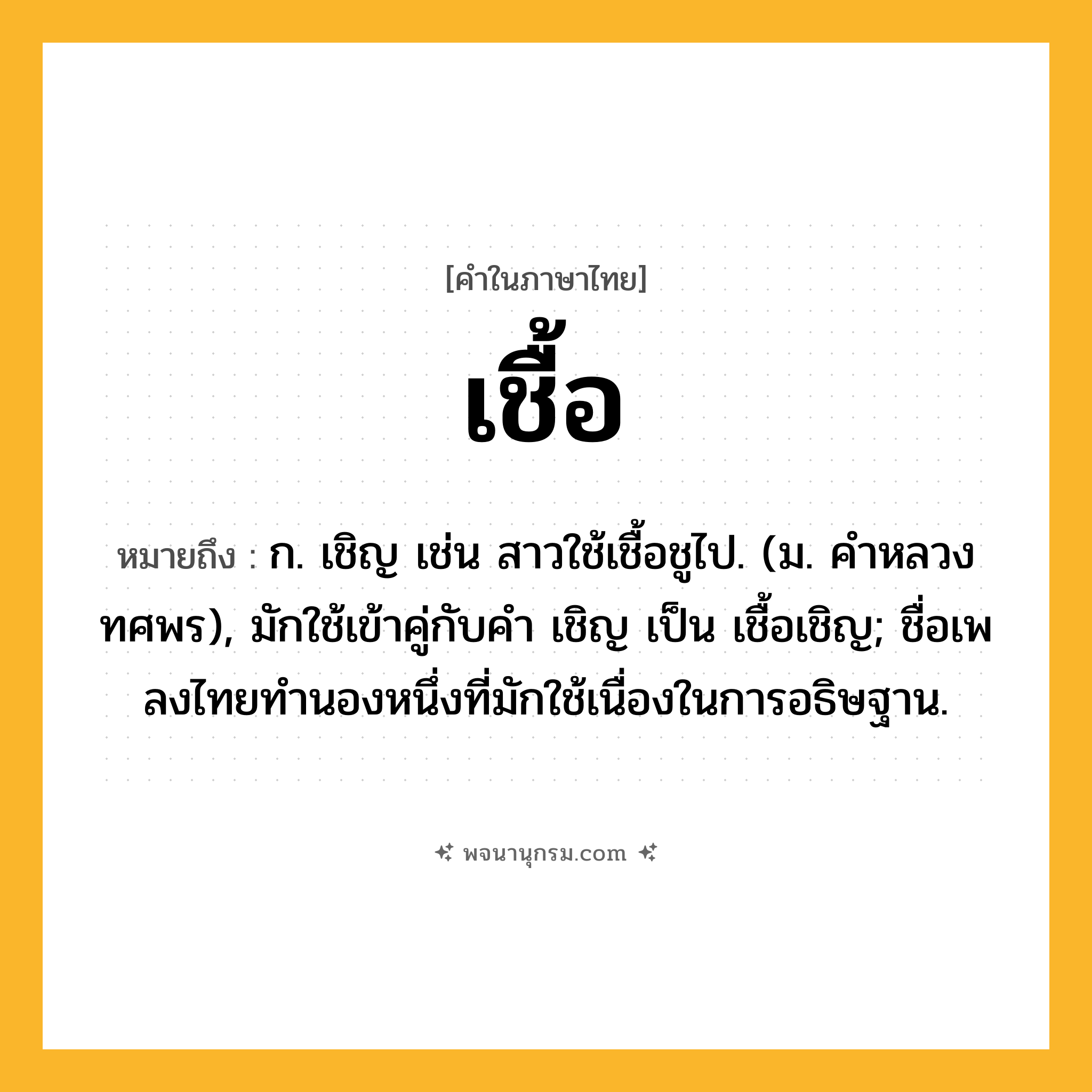 เชื้อ ความหมาย หมายถึงอะไร?, คำในภาษาไทย เชื้อ หมายถึง ก. เชิญ เช่น สาวใช้เชื้อชูไป. (ม. คําหลวง ทศพร), มักใช้เข้าคู่กับคํา เชิญ เป็น เชื้อเชิญ; ชื่อเพลงไทยทํานองหนึ่งที่มักใช้เนื่องในการอธิษฐาน.