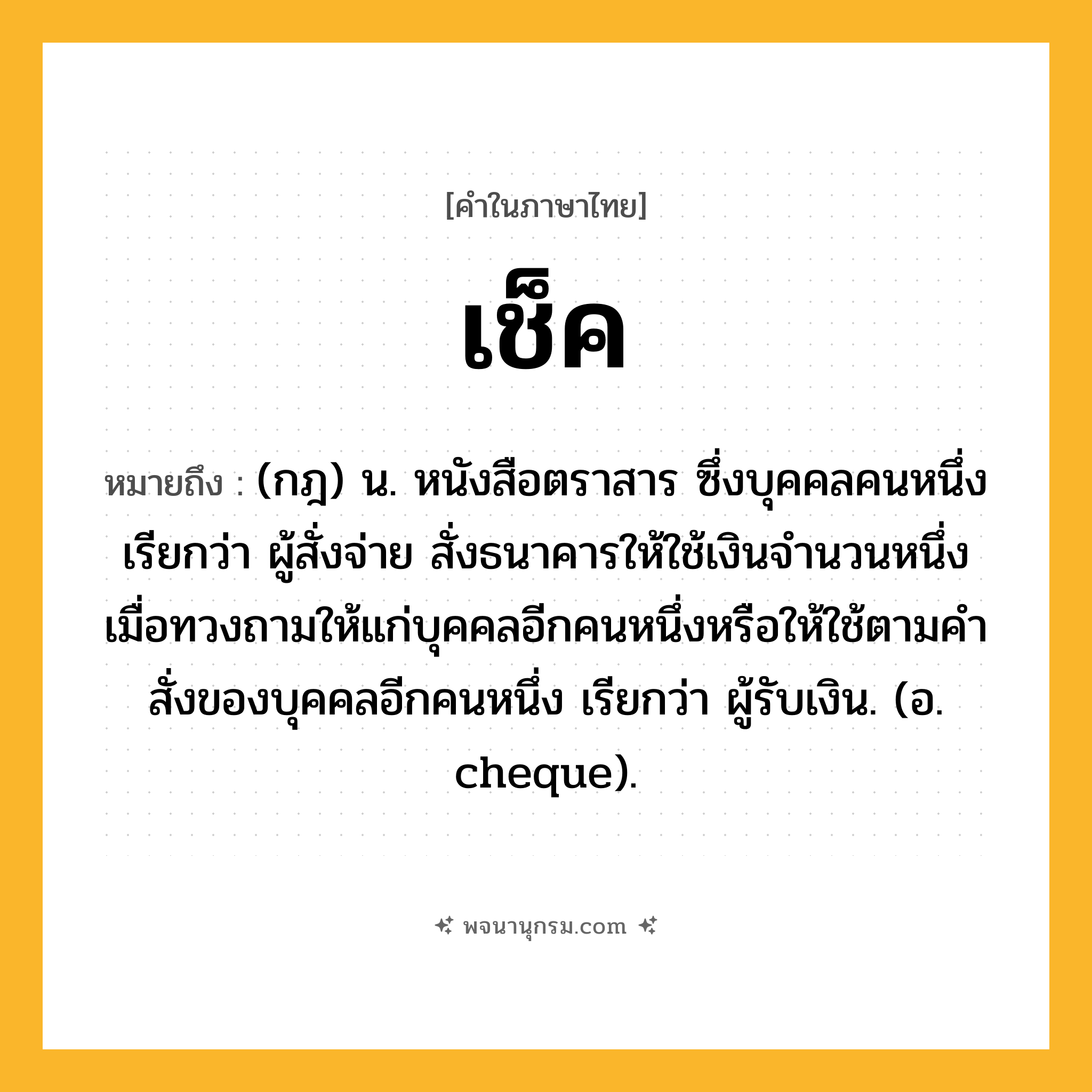 เช็ค ความหมาย หมายถึงอะไร?, คำในภาษาไทย เช็ค หมายถึง (กฎ) น. หนังสือตราสาร ซึ่งบุคคลคนหนึ่ง เรียกว่า ผู้สั่งจ่าย สั่งธนาคารให้ใช้เงินจํานวนหนึ่งเมื่อทวงถามให้แก่บุคคลอีกคนหนึ่งหรือให้ใช้ตามคําสั่งของบุคคลอีกคนหนึ่ง เรียกว่า ผู้รับเงิน. (อ. cheque).