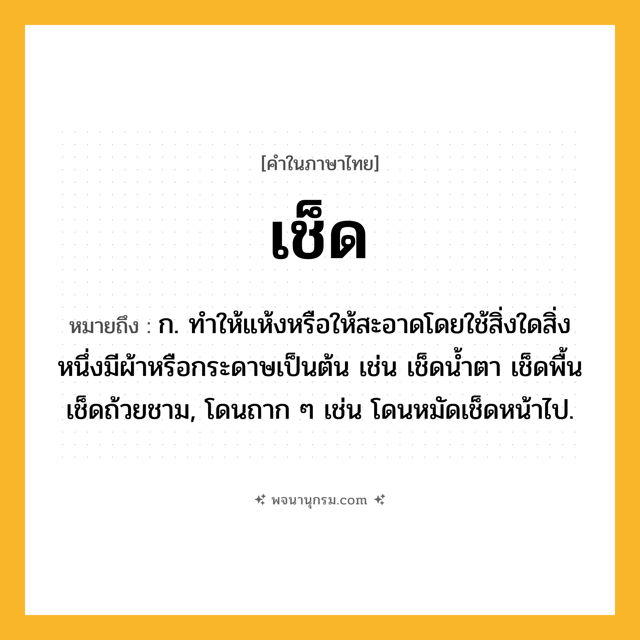 เช็ด ความหมาย หมายถึงอะไร?, คำในภาษาไทย เช็ด หมายถึง ก. ทําให้แห้งหรือให้สะอาดโดยใช้สิ่งใดสิ่งหนึ่งมีผ้าหรือกระดาษเป็นต้น เช่น เช็ดนํ้าตา เช็ดพื้น เช็ดถ้วยชาม, โดนถาก ๆ เช่น โดนหมัดเช็ดหน้าไป.