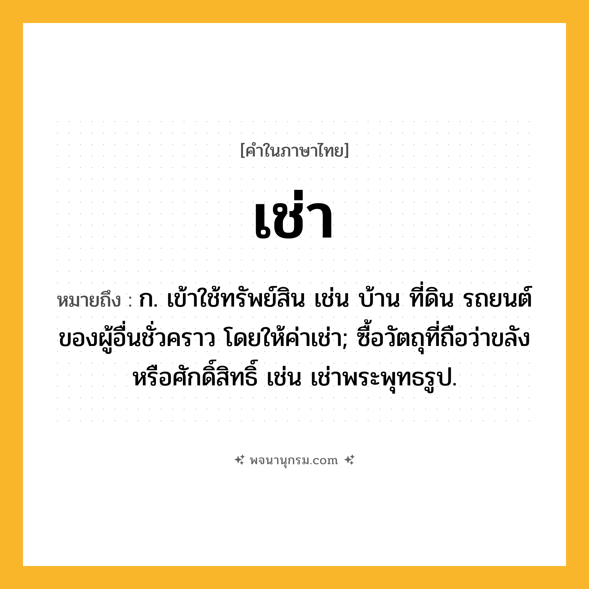 เช่า ความหมาย หมายถึงอะไร?, คำในภาษาไทย เช่า หมายถึง ก. เข้าใช้ทรัพย์สิน เช่น บ้าน ที่ดิน รถยนต์ของผู้อื่นชั่วคราว โดยให้ค่าเช่า; ซื้อวัตถุที่ถือว่าขลังหรือศักดิ์สิทธิ์ เช่น เช่าพระพุทธรูป.